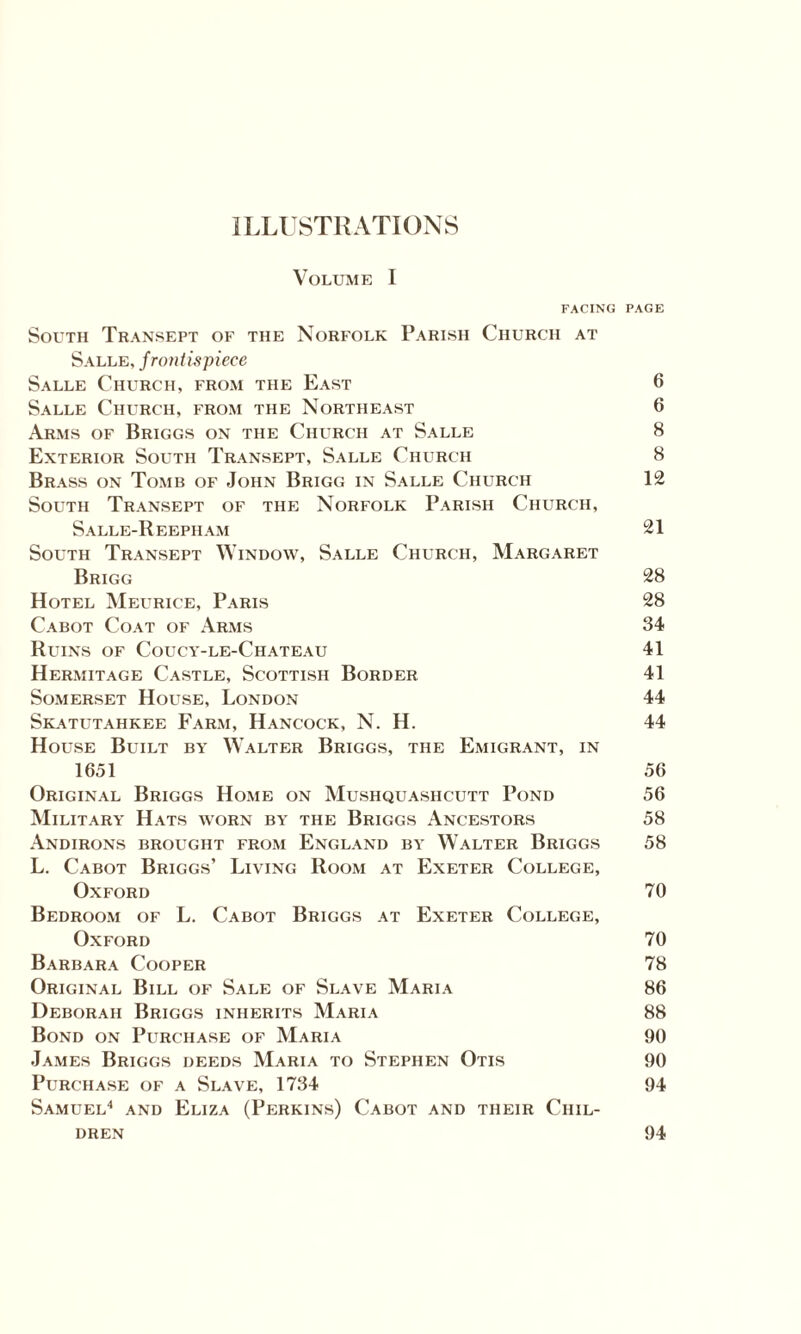 ILLUSTRATIONS Volume I FACING PAGE South Transept of the Norfolk Parish Church at Salle, frontispiece Salle Church, from the East 6 Salle Church, from the Northeast 6 Arms of Briggs on the Church at Salle 8 Exterior South Transept, Salle Church 8 Brass on Tomb of John Brigg in Salle Church 12 South Transept of the Norfolk Parish Church, Salle-Reepham 21 South Transept Window, Salle Church, Margaret Brigg 28 Hotel Meurice, Paris 28 Cabot Coat of Arms 34 Ruins of Coucy-le-Chateau 41 Hermitage Castle, Scottish Border 41 Somerset House, London 44 Skatutahkee Farm, Hancock, N. H. 44 House Built by Walter Briggs, the Emigrant, in 1651 56 Original Briggs Home on Mushquashcutt Pond 56 Military Hats worn by the Briggs Ancestors 58 Andirons brought from England by Walter Briggs 58 L. Cabot Briggs’ Living Room at Exeter College, Oxford 70 Bedroom of L. Cabot Briggs at Exeter College, Oxford 70 Barbara Cooper 78 Original Bill of Sale of Slave Maria 86 Deborah Briggs inherits Maria 88 Bond on Purchase of Maria 90 James Briggs deeds Maria to Stephen Otis 90 Purchase of a Slave, 1734 94 Samuel4 and Eliza (Perkins) Cabot and their Chil¬ dren 94