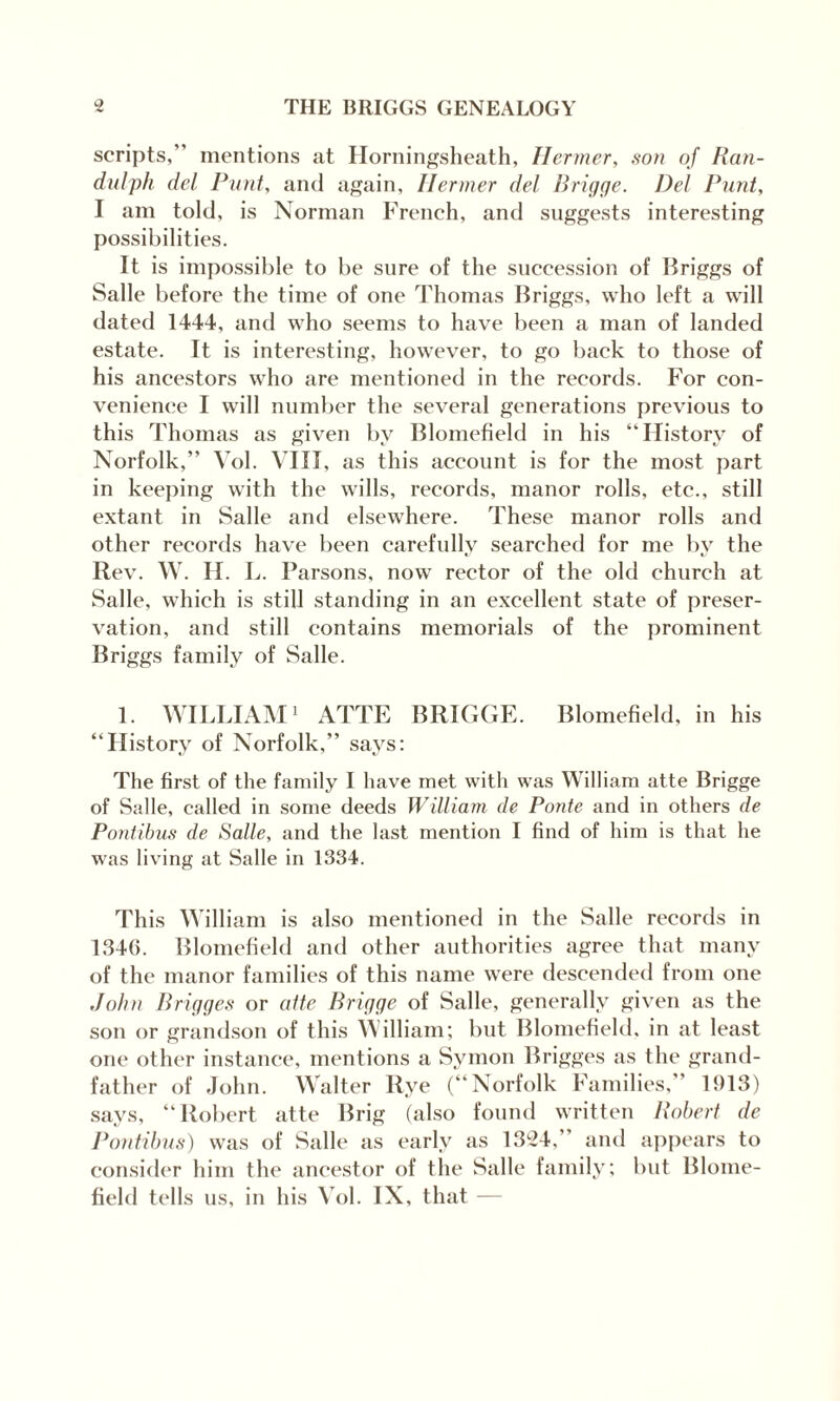 scripts, mentions at Horningsheath, Ilermer, son of Ran- dulph del Punt, and again, Ilermer del Brigge. Del Punt, I am told, is Norman French, and suggests interesting possibilities. It is impossible to be sure of the succession of Briggs of Salle before the time of one Thomas Briggs, who left a will dated 1444, and who seems to have been a man of landed estate. It is interesting, however, to go back to those of his ancestors who are mentioned in the records. For con¬ venience I will number the several generations previous to this Thomas as given by Blomefield in his “History of Norfolk, Vol. VIII , as this account is for the most part in keeping with the wills, records, manor rolls, etc., still extant in Salle and elsewhere. These manor rolls and other records have been carefully searched for me by the Rev. W. H. L. Parsons, now rector of the old church at Salle, which is still standing in an excellent state of preser¬ vation, and still contains memorials of the prominent Briggs family of Salle. 1. WILLIAM1 ATTE BRIGGE. Blomefield, in his “History of Norfolk, says: The first of the family I have met with was William atte Brigge of Salle, called in some deeds William de Ponte and in others de Pontibus de Salle, and the last mention I find of him is that he was living at Salle in 1334. This William is also mentioned in the Salle records in 1346. Blomefield and other authorities agree that many of the manor families of this name were descended from one John Brigge.s or atte Brigge of Salle, generally given as the son or grandson of this William; but Blomefield, in at least one other instance, mentions a Symon Brigges as the grand¬ father of John. Walter Rye (“Norfolk Families, 1913) says, “Robert atte Brig (also found written Robert de Pontibus) was of Salle as early as 1324,’ and appears to consider him the ancestor of the Salle family; but Blome¬ field tells us, in his Vol. IX, that —