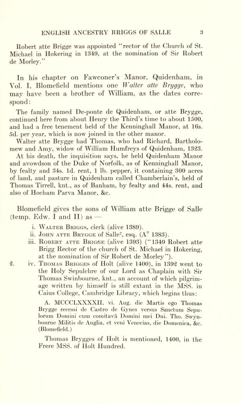 Robert atte Brigge was appointed “rector of the Church of St. Michael in Hokering in 1341), at the nomination of Sir Robert de Morley.” In his chapter on Fawconer’s Manor, Quidenham, in Vol. I, Blomefield mentions one Walter atte Brygge, who may have been a brother of William, as the dates corre¬ spond : The family named De-ponte de Quidenham, or atte Brygge, continued here from about Henry the Third’s time to about 1500, and had a free tenement held of the Kenninghall Manor, at 16s. 5d. per year, which is now joined in the other manor. Walter atte Brygge had Thomas, who had Richard, Bartholo¬ mew and Amy, widow of William Humfreys of Quidenham, 1323. At his death, the inquisition says, he held Quidenham Manor and avowdson of the Duke of Norfolk, as of Kenninghall Manor, by fealty and 34s. Id. rent, 1 lb. pepper, it containing 300 acres of land, and pasture in Quidenham called Chamberlain’s, held of Thomas Tirrell, knt., as of Banham, by fealty and 44s. rent, and also of Hocham Parva Manor, &e. Blomefield gives the sons of William atte Brigge of Salle (temp. Edw. I and II) as — i. Walter Briggs, clerk (alive 1389). ii. John atte Brygge of Salle2, esq. (A0 1383). iii. Robert atte BrigGe (alive 1393) (“1349 Robert atte Brigg Rector of the church of St. Michael in Hokering, at the nomination of Sir Robert de Morley’’). 2. iv. Thomas Brigges of Holt (alive 1400), in 1392 went to the Holy Sepulchre of our Lord as Chaplain with Sir Thomas Swinbourne, knt., an account of which pilgrim¬ age written by himself is still extant in the MSS. in Caius College, Cambridge Library, which begins thus: A. MCCCLXXXXII, vi. Aug. die Martis ego Thomas Brygge recessi de Castro de Gynes versus Sanctum Sepu- lorum Domini cum comitava Domini mei Dili. Tho. Swyn- bourne Militis de Anglia, et veni Venecias, die Domenica, &e. (Blomefield.) Thomas Brygges of Holt is mentioned, 1400, in the Frere MSS. of Ilolt Hundred.