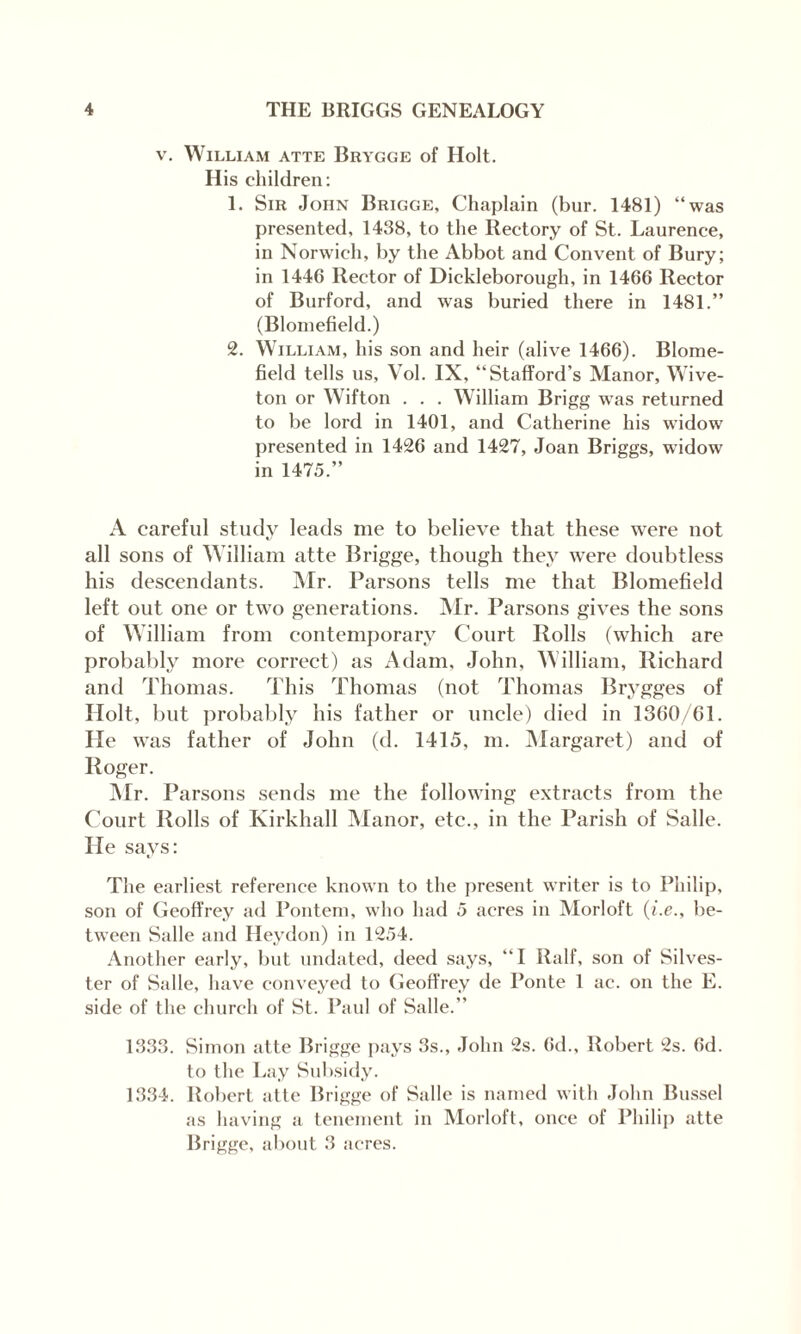 v. William atte Brygge of Holt. His children: 1. Sir John Brigge, Chaplain (bur. 1481) “was presented, 1438, to the Rectory of St. Laurence, in Norwich, by the Abbot and Convent of Bury; in 1446 Rector of Dickleborough, in 1466 Rector of Burford, and was buried there in 1481.” (Blomefield.) 2. William, his son and heir (alive 1466). Blome¬ field tells us, Yol. IX, “Stafford’s Manor, Wive- ton or Wifton . . . William Brigg was returned to be lord in 1401, and Catherine his widow presented in 1426 and 1427, Joan Briggs, widow in 1475.” A careful study leads me to believe that these were not all sons of William atte Brigge, though they were doubtless his descendants. Mr. Parsons tells me that Blomefield left out one or two generations. Mr. Parsons gives the sons of William from contemporary Court Rolls (which are probably more correct) as Adam, John, William, Richard and Thomas. This Thomas (not Thomas Brygges of Holt, but probably his father or uncle) died in 1360/61. He was father of John (d. 1415, m. Margaret) and of Roger. Mr. Parsons sends me the following extracts from the Court Rolls of Kirkhall Manor, etc., in the Parish of Salle. He says: The earliest reference known to the present writer is to Philip, son of Geoffrey ad Pontem, who had 5 acres in Morloft (i.e., be¬ tween Salle and Heydon) in 1254. Another early, but undated, deed says, “I Ralf, son of Silves¬ ter of Salle, have conveyed to Geoffrey de Ponte 1 ac. on the E. side of the church of St. Paul of Salle.” 1333. Simon atte Brigge pays 3s., John 2s. 6d., Robert 2s. 6d. to the Lay Subsidy. 1334. Robert atte Brigge of Salle is named with John Bussel as having a tenement in Morloft, once of Philip atte Brigge, about 3 acres.