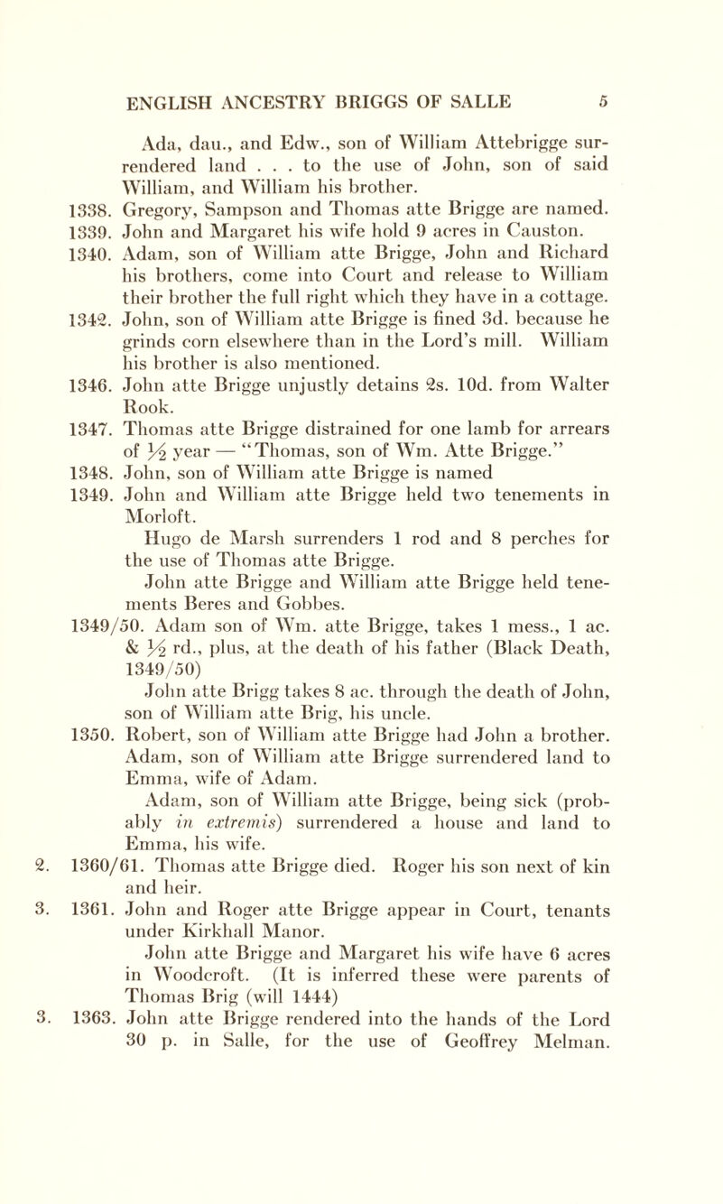 Ada, dau., and Edw., son of William Attebrigge sur¬ rendered land ... to the use of John, son of said William, and William his brother. 1338. Gregory, Sampson and Thomas atte Brigge are named. 1339. John and Margaret his wife hold 9 acres in Causton. 1340. Adam, son of William atte Brigge, John and Richard his brothers, come into Court and release to William their brother the full right which they have in a cottage. 1342. John, son of William atte Brigge is fined 3d. because he grinds corn elsewhere than in the Lord’s mill. William his brother is also mentioned. 1346. John atte Brigge unjustly detains 2s. lOd. from Walter Rook. 1347. Thomas atte Brigge distrained for one lamb for arrears of H year — “Thomas, son of Wm. Atte Brigge.” 1348. John, son of William atte Brigge is named 1349. John and William atte Brigge held two tenements in Morloft. Hugo de Marsh surrenders 1 rod and 8 perches for the use of Thomas atte Brigge. John atte Brigge and William atte Brigge held tene¬ ments Beres and Gobbes. 1349/50. Adam son of Wm. atte Brigge, takes 1 mess., 1 ac. & Y2 rd., plus, at the death of his father (Black Death, 1349/50) John atte Brigg takes 8 ac. through the death of John, son of William atte Brig, his uncle. 1350. Robert, son of William atte Brigge had John a brother. Adam, son of William atte Brigge surrendered land to Emma, wife of Adam. Adam, son of William atte Brigge, being sick (prob¬ ably in extremis) surrendered a house and land to Emma, his wife. 2. 1360/61. Thomas atte Brigge died. Roger his son next of kin and heir. 3. 1361. John and Roger atte Brigge appear in Court, tenants under Kirkhall Manor. John atte Brigge and Margaret his wife have 6 acres in Woodcroft. (It is inferred these were parents of Thomas Brig (will 1444) 3. 1363. John atte Brigge rendered into the hands of the Lord 30 p. in Salle, for the use of Geoffrey Melman.