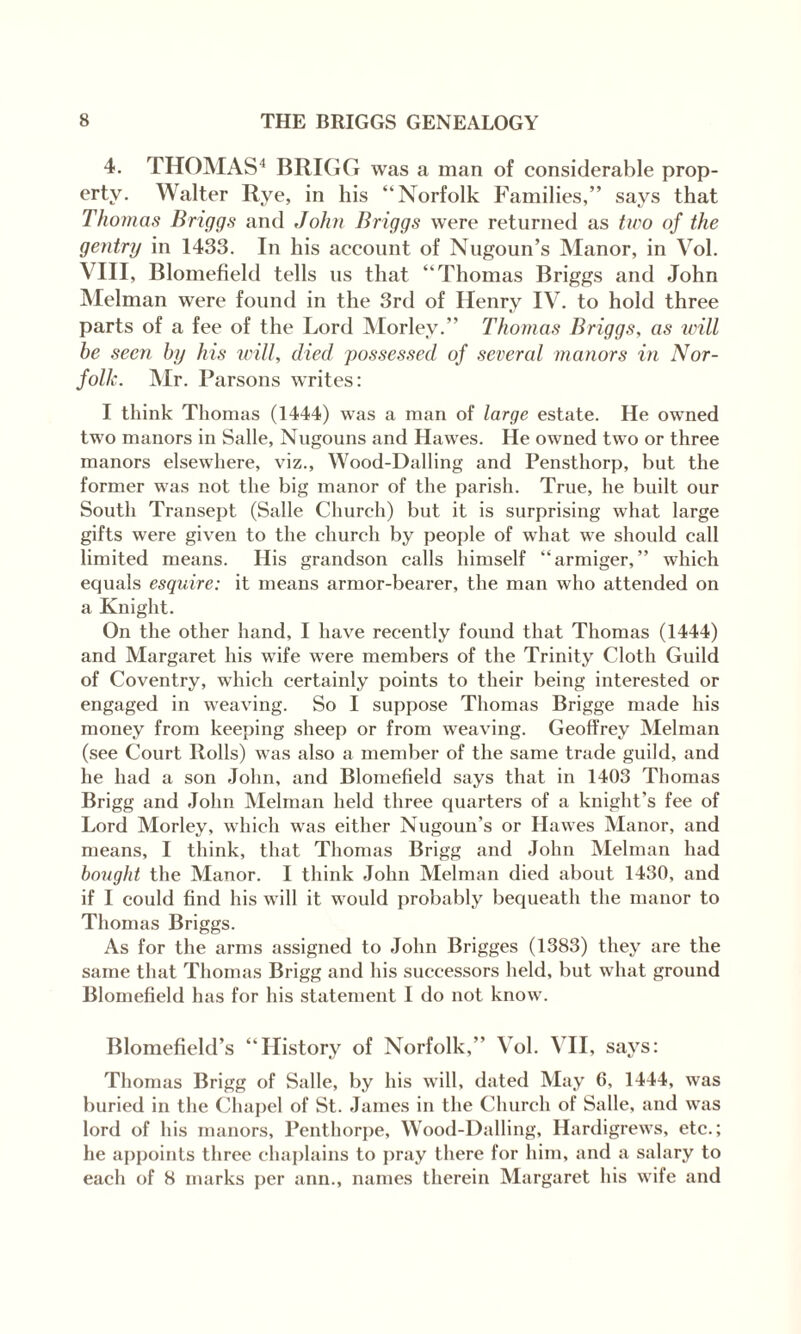 4. THOMAS4 BRIGG was a man of considerable prop¬ erty. Walter Rye, in his “Norfolk Families,” says that Thomas Briggs and John Briggs were returned as two of the gentry in 1433. In his account of Nugoun’s Manor, in Vol. VIII, Blomefield tells us that “Thomas Briggs and John Melman were found in the 3rd of Henry IV. to hold three parts of a fee of the Lord Morlev.” Thomas Briggs, as will be seen by his will, died possessed of several manors in Nor¬ folk. Mr. Parsons writes: I think Thomas (1444) was a man of large estate. He owned two manors in Salle, Nugouns and Hawes. He owned two or three manors elsewhere, viz., Wood-Dalling and Pensthorp, but the former was not the big manor of the parish. True, he built our South Transept (Salle Church) but it is surprising what large gifts were given to the church by people of what we should call limited means. His grandson calls himself “armiger, ” which equals esquire: it means armor-bearer, the man who attended on a Knight. On the other hand, I have recently found that Thomas (1444) and Margaret his wife were members of the Trinity Cloth Guild of Coventry, which certainly points to their being interested or engaged in weaving. So I suppose Thomas Brigge made his money from keeping sheep or from weaving. Geoffrey Melman (see Court Rolls) was also a member of the same trade guild, and he had a son John, and Blomefield says that in 1403 Thomas Brigg and John Melman held three quarters of a knight’s fee of Lord Morley, which was either Nugoun’s or Hawes Manor, and means, I think, that Thomas Brigg and John Melman had bought the Manor. I think John Melman died about 1430, and if I could find his will it would probably bequeath the manor to Thomas Briggs. As for the arms assigned to John Brigges (1383) they are the same that Thomas Brigg and his successors held, but what ground Blomefield has for his statement I do not know. Blomefield’s “History of Norfolk,” Vol. VII, says: Thomas Brigg of Salle, by his will, dated May G, 1444, was buried in the Chapel of St. James in the Church of Salle, and was lord of his manors, Penthorpe, Wood-Dalling, Hardigrews, etc.; he appoints three chaplains to pray there for him, and a salary to each of 8 marks per ann., names therein Margaret his wife and