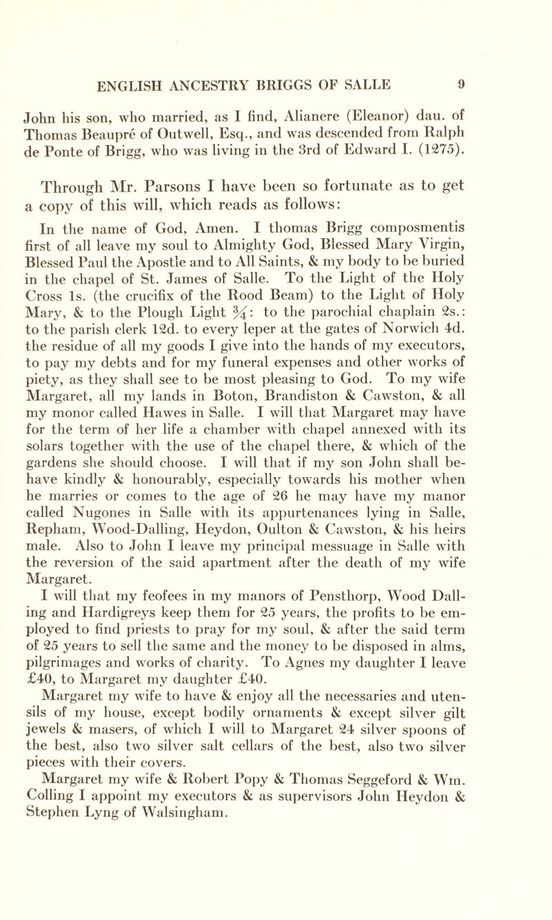 John his son, who married, as I find, Alianere (Eleanor) dan. of Thomas Beaupre of Outwell, Esq., and was descended from Ralph de Ponte of Brigg, who was living in the 3rd of Edward I. (1275). Through Mr. Parsons I have been so fortunate as to get a copy of this will, which reads as follows: In the name of God, Amen. I thomas Brigg composmentis first of all leave my soul to Almighty God, Blessed Mary Virgin, Blessed Paul the Apostle and to All Saints, & my body to be buried in the chapel of St. James of Salle. To the Light of the Holy Cross Is. (the crucifix of the Rood Beam) to the Light of Holy Mary, & to the Plough Light to the parochial chaplain 2s.: to the parish clerk 12d. to every leper at the gates of Norwich 4d. the residue of all my goods I give into the hands of my executors, to pay my debts and for my funeral expenses and other works of piety, as they shall see to be most pleasing to God. To my wife Margaret, all my lands in Boton, Brandiston & Cawston, & all my monor called Hawes in Salle. I will that Margaret may have for the term of her life a chamber with chapel annexed with its solars together with the use of the chapel there, & which of the gardens she should choose. I will that if my son John shall be¬ have kindly & honourably, especially towards his mother when he marries or comes to the age of 26 he may have my manor called Nugones in Salle with its appurtenances lying in Salle, Repliam, Wood-Dalling, Heydon, Oulton & Cawston, & his heirs male. Also to John I leave my principal messuage in Salle with the reversion of the said apartment after the death of my wife Margaret. I will that my feofees in my manors of Pensthorp, Wood Dall- ing and Hardigreys keep them for 25 years, the profits to be em¬ ployed to find priests to pray for my soul, & after the said term of 25 years to sell the same and the money to be disposed in alms, pilgrimages and works of charity. To Agnes my daughter I leave £40, to Margaret my daughter £40. Margaret my wife to have & enjoy all the necessaries and uten¬ sils of my house, except bodily ornaments & except silver gilt jewels & masers, of which I will to Margaret 24 silver spoons of the best, also two silver salt cellars of the best, also twro silver pieces with their covers. Margaret my wife & Robert Popy & Thomas Seggeford & Win. Colling I appoint my executors & as supervisors John Heydon & Stephen Lyng of Walsingham.