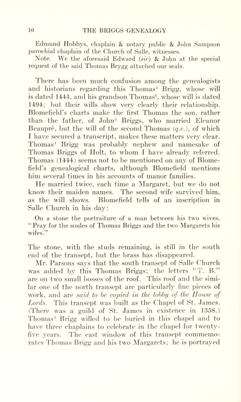 Edmund Hobbys, chaplain & notary public & John Sampson parochial chaplain of the Church of Salle, witnesses. Note. We the aforesaid Edward (sic) & John at the special request of the said Thomas Brygg attached our seals. There lias been much confusion among the genealogists and historians regarding this Thomas4 Brigg, whose will is dated 1444, and his grandson Thomas6, whose will is dated 1494; but their wills show very clearly their relationship. Blomeficld’s charts make the first Thomas the son, rather than the father, of John5 Briggs, who married Eleanor Beaupre, but the will of the second Thomas (q.v.), of which I have secured a transcript, makes these matters very clear. Thomas4 Brigg was probably nephew and namesake of Thomas Briggs of Holt, to whom I have already referred. Thomas (1444) seems not to be mentioned on any of Blome- field’s genealogical charts, although Blomefield mentions him several times in his accounts of manor families. He married twice, each time a Margaret, but we do not know their maiden names. The second wife survived him, as the will shows. Blomefield tells of an inscription in Salle Church in his day: On a stone the portraiture of a man between his two wives, “Pray for the soules of Thomas Briggs and the two Margarets his wifes.” The stone, with the studs remaining, is still in the south end of the transept, but the brass has disappeared. Mr. I ’arsons says that the south transept of Salle Church was added by this Thomas Briggs; the letters “T. B.” are on two small bosses of the roof. This roof and the simi¬ lar one of the north transept are particularly fine pieces of work, and are said to be copied in the lobby of the House of Lords. This transept was built as the Chapel of St. James. (There was a guild of St. James in existence in 1358.) Thomas4 Brigg willed to lie buried in this chapel and to have three chaplains to celebrate in the chapel for twenty- five years. The east window of this transept commemo¬ rates Thomas Brigg and his two Margarets; he is portrayed