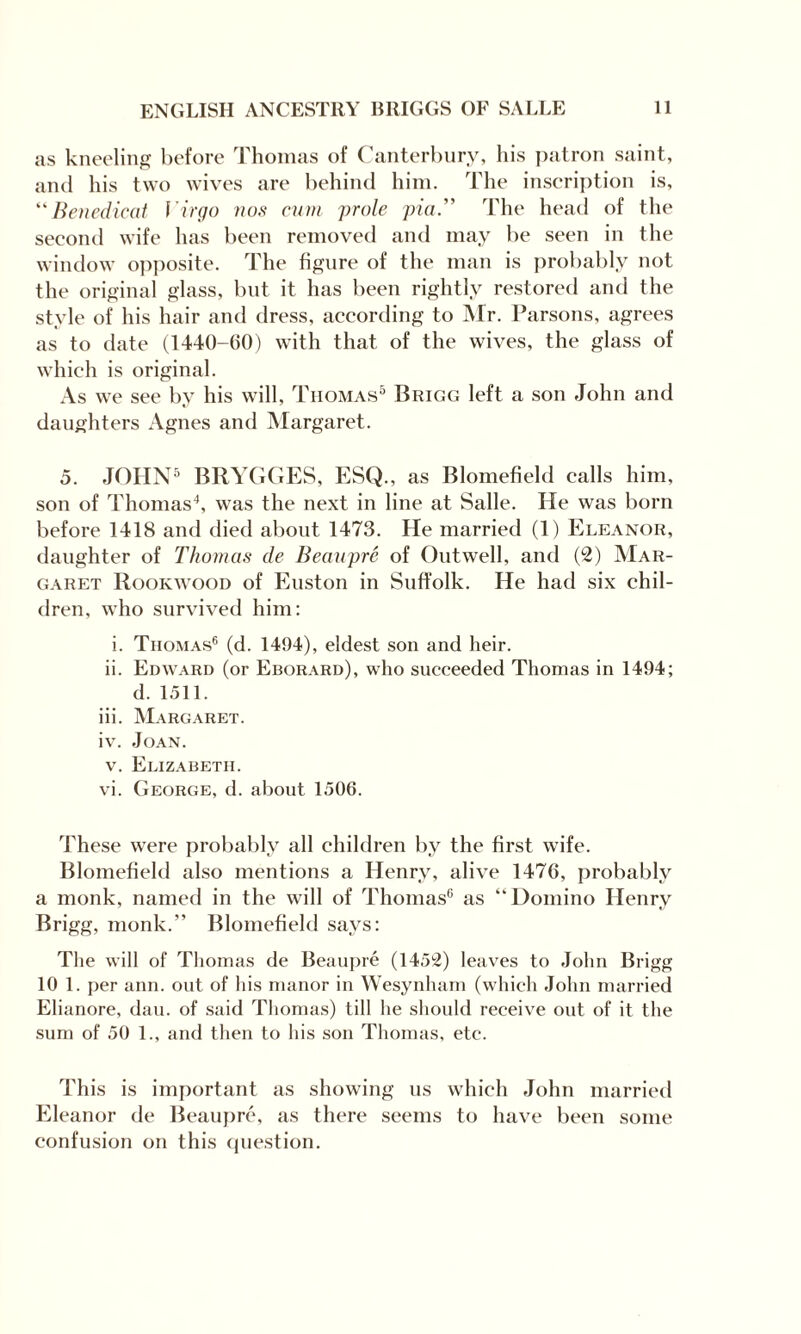 as kneeling before Thomas of Canterbury, his patron saint, and his two wives are behind him. The inscription is, “Benedicat \'irgo nos cum prole pia.” The head of the second wife has been removed and may be seen in the window opposite. The figure of the man is probably not the original glass, but it has been rightly restored and the style of his hair and dress, according to Mr. Parsons, agrees as to date (1440-60) with that of the wives, the glass of which is original. As we see by his will, Thomas5 Brigg left a son John and daughters Agnes and Margaret. 5. JOHN5 BRYGGES, ESQ., as Blomefield calls him, son of Thomas4, was the next in line at Salle. He was born before 1418 and died about 1473. He married (1) Eleanor, daughter of Thomas de Beaupre of Outwell, and (2) Mar¬ garet Rookwood of Euston in Suffolk. He had six chil¬ dren, who survived him: i. Thomas6 (d. 1494), eldest son and heir. ii. Edward (or Eborard), who succeeded Thomas in 1494; d. 1511. iii. Margaret. iv. Joan. v. Elizabeth. vi. George, d. about 1506. These were probably all children by the first wife. Blomefield also mentions a Henry, alive 1476, probably a monk, named in the will of Thomas6 as “Domino Henry Brigg, monk.” Blomefield says: The will of Thomas de Beaupre (1452) leaves to John Brigg 10 1. per ann. out of his manor in Wesynlnim (which John married Elianore, dan. of said Thomas) till he should receive out of it the sum of 50 1., and then to his son Thomas, etc. This is important as showing us which John married Eleanor de Beaupre, as there seems to have been some confusion on this question.