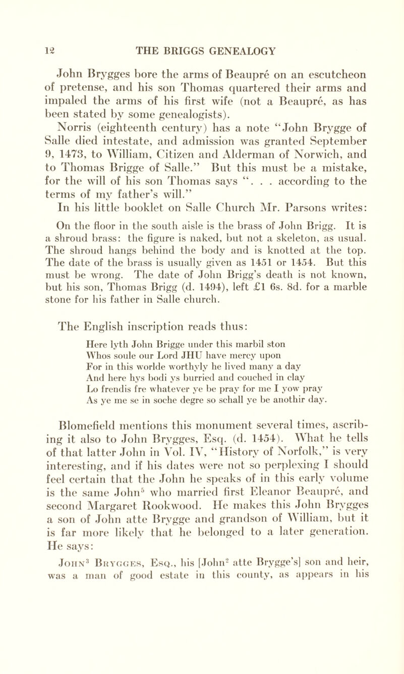 John Brygges Lore the arms of Beaupre on an escutcheon of pretense, and his son Thomas quartered their arms and impaled the arms of his first wife (not a Beaupre, as has been stated by some genealogists). Norris (eighteenth century) has a note “John Brygge of Salle died intestate, and admission was granted September {), 1473, to William, Citizen and Alderman of Norwich, and to Thomas Brigge of Salle.” But this must be a mistake, for the will of his son Thomas says “. . . according to the terms of my father’s will.” In his little booklet on Salle Church Mr. Parsons writes: On the floor in the south aisle is the brass of John Brigg. It is a shroud brass: the figure is naked, but not a skeleton, as usual. The shroud hangs behind the body and is knotted at the top. The date of the brass is usually given as 1451 or 1454. But this must be wrong. The date of John Brigg’s death is not known, but his son, Thomas Brigg (d. 1494), left £l 6s. 8d. for a marble stone for his father in Salle church. The English inscription reads thus: Here lyth John Brigge under this marbil ston Whos soule our Lord JHU have mercy upon For in this worlde worthvly he lived many a day And here hys bodi ys burried and couched in clay Lo frendis fre whatever ye be pray for me I yow pray As ye me se in soche degre so schall ye be anothir day. Blomefield mentions this monument several times, ascrib¬ ing it also to John Brygges, Esq. (d. 1454). What he tells of that latter John in Vol. IV, “History of Norfolk,” is very interesting, and if his dates were not so perplexing I should feel certain that the John he speaks of in this early volume is the same John5 who married first Eleanor Beaupre, and second Margaret Rookwood. He makes this John Brygges a son of John atte Brygge and grandson of W illiam, but it is far more likely that he belonged to a later generation. He says: John3 Brygges, Esq., his [John2 atte Brygge’s] son and heir, was a man of good estate in this county, as appears in his