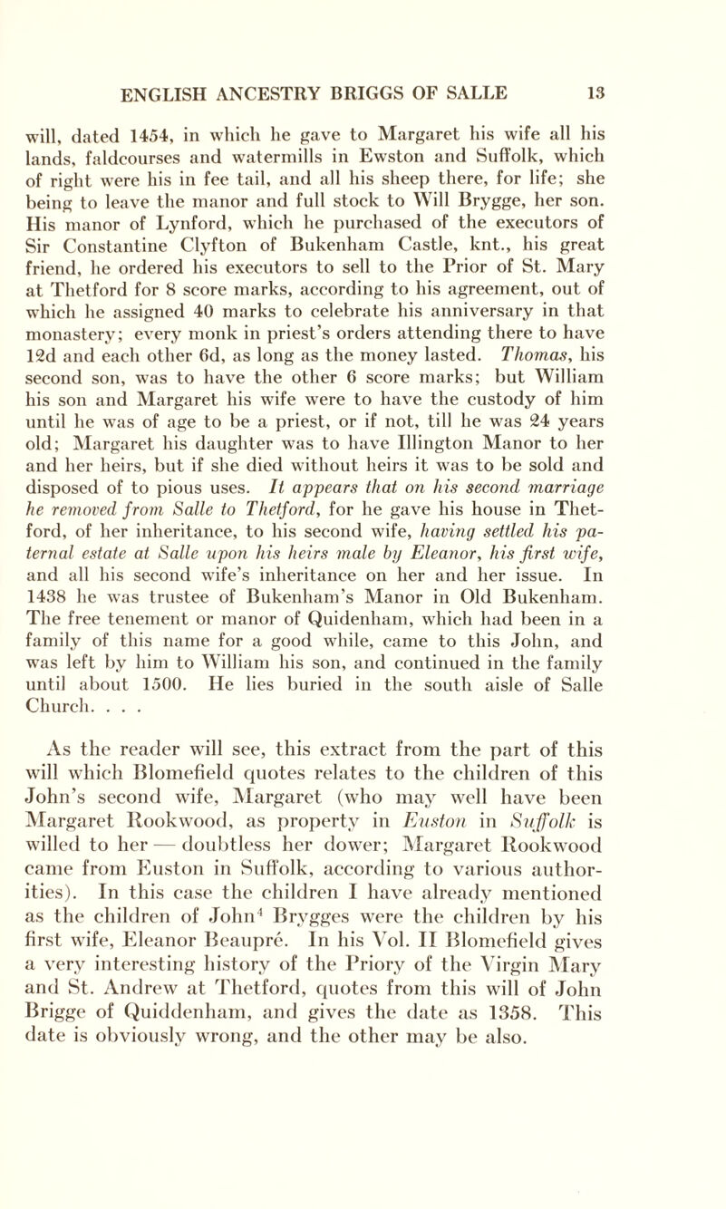 will, dated 1454, in which he gave to Margaret his wife all his lands, faldcourses and watermills in Ewston and Suffolk, which of right were his in fee tail, and all his sheep there, for life; she being to leave the manor and full stock to Will Brygge, her son. His manor of Lynford, which he purchased of the executors of Sir Constantine Clyfton of Bukenham Castle, knt., his great friend, he ordered his executors to sell to the Prior of St. Mary at Thetford for 8 score marks, according to his agreement, out of which he assigned 40 marks to celebrate his anniversary in that monastery; every monk in priest’s orders attending there to have 12d and each other 6d, as long as the money lasted. Thomas, his second son, was to have the other 6 score marks; but William his son and Margaret his wife were to have the custody of him until he was of age to be a priest, or if not, till he was 24 years old; Margaret his daughter was to have Illington Manor to her and her heirs, but if she died without heirs it was to be sold and disposed of to pious uses. It appears that on his second marriage he removed from Salle to Thetford, for he gave his house in Thet¬ ford, of her inheritance, to his second wife, having settled his pa¬ ternal estate at Salle upon his heirs male by Eleanor, his first wife, and all his second wife’s inheritance on her and her issue. In 1438 he was trustee of Bukenham’s Manor in Old Bukenham. The free tenement or manor of Quidenham, which had been in a family of this name for a good while, came to this John, and was left by him to William his son, and continued in the family until about 1500. He lies buried in the south aisle of Salle Church. . . . As the reader will see, this extract from the part of this will which Blomefield quotes relates to the children of this John’s second wife, Margaret (who may well have been Margaret Ilookwood, as property in Euston in Suffolk is willed to her — doubtless her dower; Margaret Rookwood came from Euston in Suffolk, according to various author¬ ities). In this case the children I have already mentioned as the children of John4 Brygges were the children by his first wife, Eleanor Beaupre. In his Vol. II Blomefield gives a very interesting history of the Priory of the Virgin Mary and St. Andrew at Thetford, quotes from this will of John Brigge of Quiddenham, and gives the date as 1358. This date is obviously wrong, and the other may be also.