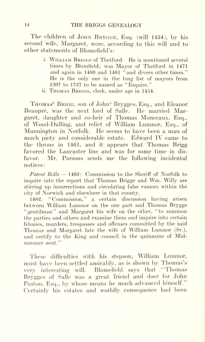 The children of John Brygge, Esq. (will 1454), by his second wife, Margaret, were, according to this will and to other statements of Blometield’s: i. William Briggs of Thetford. He is mentioned several times by Blomfield; was Mayor of Thetford in 1471 and again in 1480 and 1481 “and divers other times.” He is the only one in the long list of mayors from 1307 to 1727 to be named as “Esquire.” ii. Thomas Briggs, clerk, under age in 1454. Thomas6 Brigg, son of John5 Brygges, Esq., and Eleanor Beaupre, was the next lord of Salle. He married Mar¬ garet, daughter and co-heir of Thomas Monceaux, Esq., of Wood-Dalling, and relict of William Lumnor, Esq., of Mannington in Norfolk. He seems to have been a man of much piety and considerable estate. Edward IV came to the throne in 1461, and it appears that Thomas Brigg favored the Lancaster line and was for some time in dis¬ favor. Mr. Parsons sends me the following incidental notices: Patent Rolls— 1462: Commission to the Sheriff of Norfolk to inquire into the report that Thomas Brigge and Win. Willy are stirring up insurrections and circulating false rumors within the city of Norwich and elsewhere in that county. 1482. “Commission,” a certain discussion having arisen between William Lumnor on the one part and Thomas Brygge “gentilman” and Margaret his wife on the other, “to summon the parties and others and examine them and inquire into certain felonies, murders, trespasses and offenses committed by the said Thomas and Margaret late the wife of William Lumnor (Sr.), and certify to the King and council in the quinzaine of Mid¬ summer next.” These difficulties with his stepson, William Lumnor, must have been settled amicably, as is shown by Thomas’s very interesting will. Blomefield says that “Thomas Brygges of Salle was a great friend and doer for John Paston, Esq., by whose means he much advanced himself.” Certainly his estates and worldly consequence had been