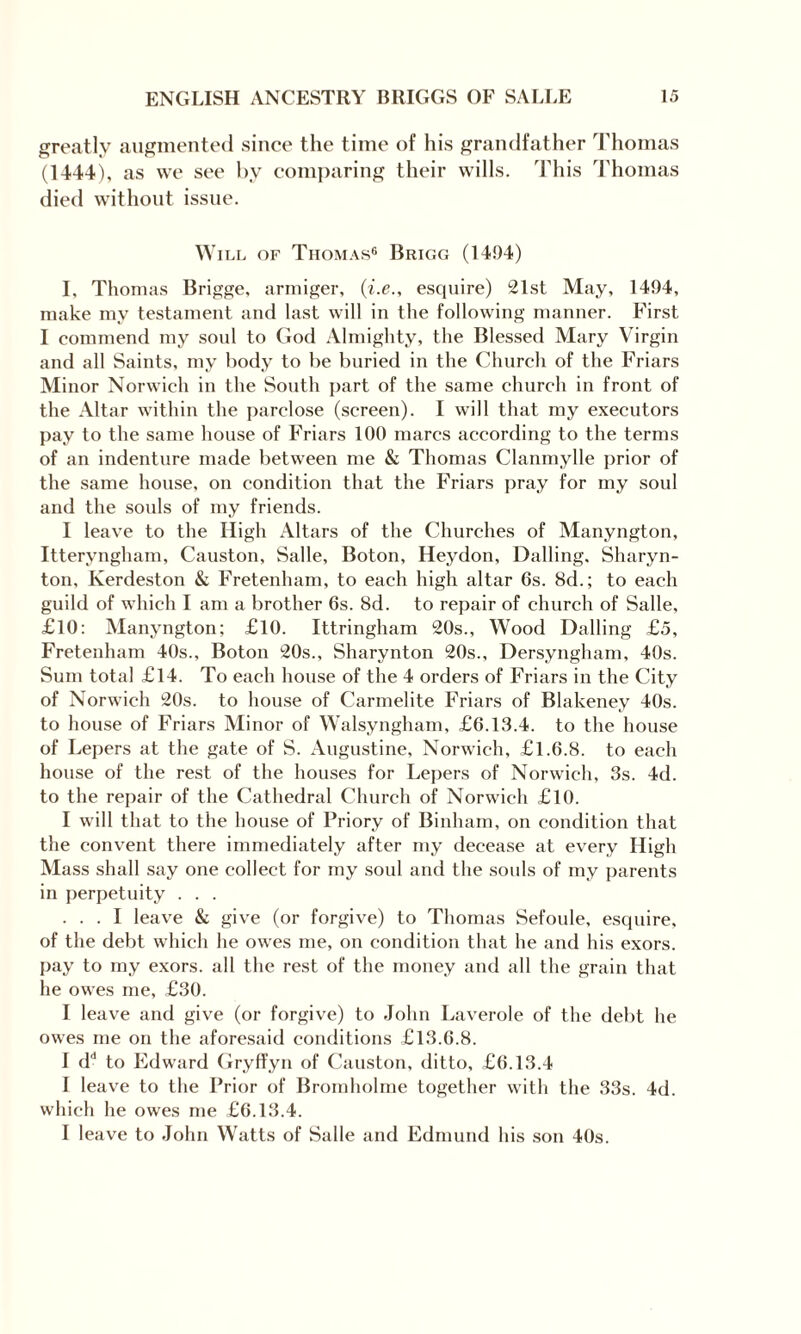 greatly augmented since the time of his grandfather Thomas (1444), as we see by comparing their wills. This Thomas died without issue. Will of Thomas6 Brigg (1494) I, Thomas Brigge, armiger, (i.e., esquire) 21st May, 1494, make my testament and last will in the following manner. First I commend my soul to God Almighty, the Blessed Mary Virgin and all Saints, my body to be buried in the Church of the Friars Minor Norwich in the South part of the same church in front of the Altar within the parclose (screen). I will that my executors pay to the same house of Friars 100 marcs according to the terms of an indenture made between me & Thomas Clanmylle prior of the same house, on condition that the Friars pray for my soul and the souls of my friends. I leave to the High Altars of the Churches of Manyngton, Itteryngham, Causton, Salle, Boton, Heydon, Balling, Sharyn- ton, Kerdeston & Fretenham, to each high altar 6s. 8d.; to each guild of which I am a brother 6s. 8d. to repair of church of Salle, £10: Manyngton; £10. Ittringham 20s., Wood Dalling £5, Fretenham 40s., Boton 20s., Sharynton 20s., Dersyngham, 40s. Sum total £14. To each house of the 4 orders of Friars in the City of Norwich 20s. to house of Carmelite Friars of Blakeney 40s. to house of Friars Minor of Walsyngham, £6.13.4. to the house of Lepers at the gate of S. Augustine, Norwich, £1.6.8. to each house of the rest of the houses for Lepers of Norwich, 3s. 4d. to the repair of the Cathedral Church of Norwich £10. I will that to the house of Priory of Binham, on condition that the convent there immediately after my decease at every High Mass shall say one collect for my soul and the soids of my parents in perpetuity . . . ... I leave & give (or forgive) to Thomas Sefoule, esquire, of the debt which he owes me, on condition that he and his exors. pay to my exors. all the rest of the money and all the grain that he owes me, £30. I leave and give (or forgive) to John Laverole of the debt he owes me on the aforesaid conditions £13.6.8. I dd to Edward Gryffyn of Causton, ditto, £6.13.4 I leave to the Prior of Bromholme together with the 33s. 4d. which he owes me £6.13.4. I leave to John Watts of Salle and Edmund his son 40s.