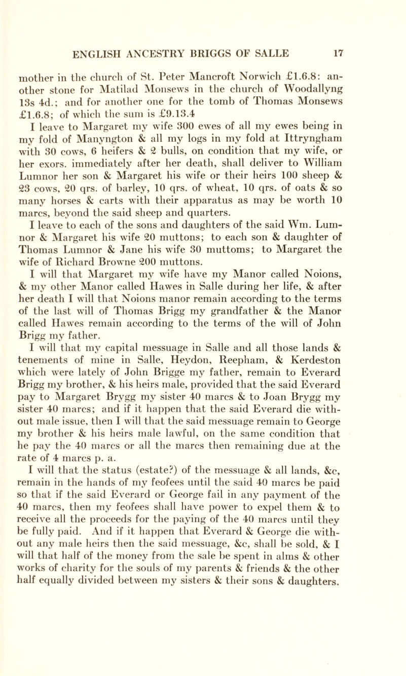 mother in the church of St. Peter Mancroft Norwich £1.6.8: an¬ other stone for Matilad Monsews in the church of Woodallyng 13s 4d.; and for another one for the tomb of Thomas Monsews £1.6.8; of which the sum is £9.13.4 I leave to Margaret my wife 300 ewes of all my ewes being in my fold of Manyngton & all my logs in my fold at Ittryngham with 30 cows, 6 heifers & 2 bulls, on condition that my wife, or her exors. immediately after her death, shall deliver to William Lumnor her son & Margaret his wife or their heirs 100 sheep & 23 cows, 20 qrs. of barley, 10 qrs. of wheat, 10 qrs. of oats & so many horses & carts with their apparatus as may be worth 10 marcs, beyond the said sheep and quarters. I leave to each of the sons and daughters of the said Win. Lum¬ nor & Margaret his wife 20 muttons; to each son & daughter of Thomas Lumnor & Jane his wife 30 muttoms; to Margaret the wife of Richard Browne 200 muttons. I will that Margaret my wife have my Manor called Noions, & my other Manor called Hawes in Salle during her life, & after her death I will that Noions manor remain according to the terms of the last will of Thomas Brigg my grandfather & the Manor called Hawes remain according to the terms of the will of John Brigg my father. I will that my capital messuage in Salle and all those lands & tenements of mine in Salle, Heydon, Reepham, & Kerdeston which were lately of John Brigge my father, remain to Everard Brigg my brother, & his heirs male, provided that the said Everard pay to Margaret Brygg my sister 40 marcs & to Joan Brygg my sister 40 marcs; and if it happen that the said Everard die with¬ out male issue, then I will that the said messuage remain to George my brother & his heirs male lawful, on the same condition that he pay the 40 marcs or all the marcs then remaining due at the rate of 4 marcs p. a. I will that the status (estate?) of the messuage & all lands, &c, remain in the hands of my feofees until the said 40 marcs be paid so that if the said Everard or George fail in any payment of the 40 marcs, then my feofees shall have power to expel them & to receive all the proceeds for the paying of the 40 marcs until they be fully paid. And if it happen that Everard & George die with¬ out any male heirs then the said messuage, &c, shall be sold, & I will that half of the money from the sale be spent in alms & other works of charity for the souls of my parents & friends & the other half equally divided between my sisters & their sons & daughters.