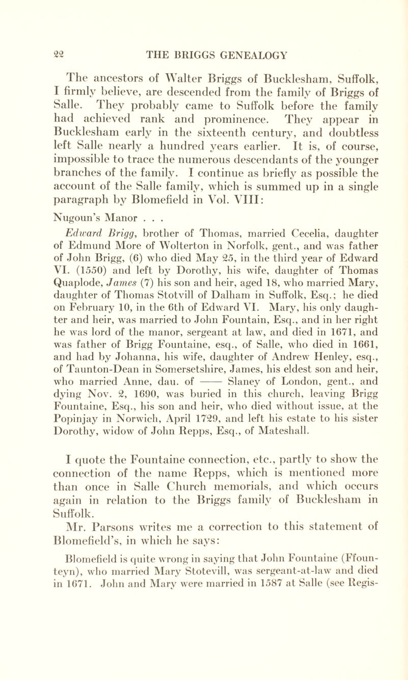 The ancestors of \\ alter Briggs of Bucklesham, Suffolk, I firmly believe, are descended from the family of Briggs of Salle. They probably came to Suffolk before the family had achieved rank and prominence. They appear in Bucklesham early in the sixteenth century, and doubtless left Salle nearly a hundred years earlier. It is, of course, impossible to trace the numerous descendants of the younger branches of the family. I continue as briefly as possible the account of the Salle family, which is summed up in a single paragraph by Blomefield in Vol. VIII: Nugoun’s Manor . . . Edward Brigg, brother of Thomas, married Cecelia, daughter of Edmund More of Wolterton in Norfolk, gent., and was father of John Brigg, (6) who died May 25, in the third year of Edward VI. (1550) and left by Dorothy, his wife, daughter of Thomas Quaplode, James (7) his son and heir, aged 18, who married Mary, daughter of Thomas Stotvill of Dalham in Suffolk, Esq.; he died on February 10, in the 6th of Edward VI. Mary, his only daugh¬ ter and heir, was married to John Fountain, Esq., and in her right he was lord of the manor, sergeant at law, and died in 1671, and was father of Brigg Fountaine, esq., of Salle, who died in 1661, and had by Johanna, his wife, daughter of Andrew Henley, esq., of Taunton-Dean in Somersetshire, James, his eldest son and heir, who married Anne, dau. of - Slaney of London, gent., and dying Nov. 2, 1690, was buried in this church, leaving Brigg Fountaine, Esq., his son and heir, who died without issue, at the Popinjay in Norwich, April 1729, and left his estate to his sister Dorothy, widow of John Repps, Esq., of Mateshall. I quote the Fountaine connection, etc., partly to show the connection of the name Repps, which is mentioned more than once in Salle Church memorials, and which occurs again in relation to the Briggs family of Bucklesham in Suffolk. Mr. Parsons writes me a correction to this statement of Blomefield’s, in which he says: Blomefield is quite wrong in saying that John Fountaine (Ffoun- teyn), who married Mary Stotevill, was sergeant-at-law and died in 1671. John and Mary were married in 1587 at Salle (see Regis-