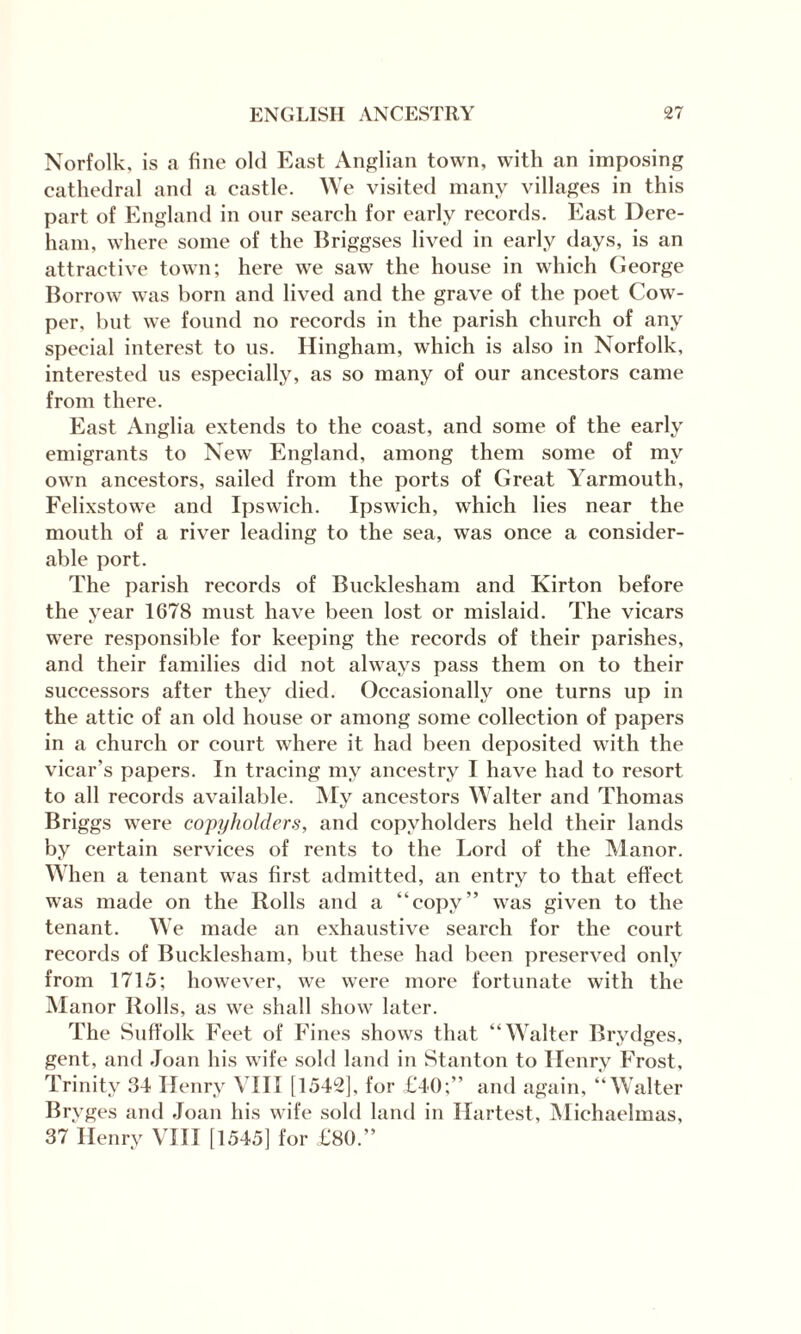 Norfolk, is a fine old East Anglian town, with an imposing cathedral and a castle. We visited many villages in this part of England in onr search for early records. East Dere¬ ham, where some of the Briggses lived in early days, is an attractive town; here we saw the house in which George Borrow was born and lived and the grave of the poet Cow- per, but we found no records in the parish church of any special interest to us. Hingham, which is also in Norfolk, interested us especially, as so many of our ancestors came from there. East Anglia extends to the coast, and some of the early emigrants to New England, among them some of my own ancestors, sailed from the ports of Great Yarmouth, Felixstowe and Ipswich. Ipswich, which lies near the mouth of a river leading to the sea, was once a consider¬ able port. The parish records of Bucklesham and Kirton before the year 1678 must have been lost or mislaid. The vicars were responsible for keeping the records of their parishes, and their families did not always pass them on to their successors after they died. Occasionally one turns up in the attic of an old house or among some collection of papers in a church or court where it had been deposited with the vicar’s papers. In tracing my ancestry I have had to resort to all records available. My ancestors Walter and Thomas Briggs were copyholders, and copyholders held their lands by certain services of rents to the Lord of the Manor. When a tenant was first admitted, an entry to that effect was made on the Rolls and a “copy” was given to the tenant. We made an exhaustive search for the court records of Bucklesham, but these had been preserved only from 1715; however, we were more fortunate with the Manor Rolls, as we shall show later. The Suffolk Feet of Fines shows that “Walter Brydges, gent, and Joan his wife sold land in Stanton to Henry Frost, Trinity 34 Henry VIII [1542], for £40;” and again, “Walter Brvges and Joan his wife sold land in Hartest, Michaelmas, 37 Henry VIII [1545] for £80.”