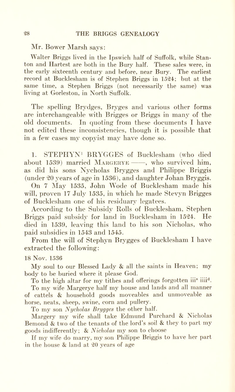 Mr. Bower Marsh says: Walter Briggs lived in the Ipswich half of Suffolk, while Stan¬ ton and Hartest are both in the Bury half. These sales were, in the early sixteenth century and before, near Bury. The earliest record at Bucklesham is of Stephen Briggs in 1524; but at the same time, a Stephen Briggs (not necessarily the same) was living at Gorleston, in North Suffolk. The spelling Brydges, Bryges and various other forms are interchangeable with Brigges or Briggs in many of the old documents. In quoting from these documents I have not edited these inconsistencies, though it is possible that in a few cases my copyist may have done so. 1. STEPHYN1 BRYGGES of Bucklesham (who died about 1539) married Margerye-, who survived him, as did his sons Nvcholas Brygges and Philippe Rriggis (under 20 years of age in 1536), and daughter Johan Bryggis. On 7 May 1535, John Wode of Bucklesham made his will, proven 17 July 1535, in which he made Stevyn Brigges of Bucklesham one of his residuary legatees. According to the Subsidy Rolls of Bucklesham, Stephen Briggs paid subsidy for land in Bucklesham in 1524. He died in 1539, leaving this land to his son Nicholas, who paid subsidies in 1543 and 1545. From the will of Stephyn Brygges of Bucklesham I have extracted the following: 18 Nov. 1536 My soul to our Blessed Lady & all the saints in Heaven; my body to be buried where it please God. To the high altar for my tithes and offerings forgotten iii9 iiiid. To my wife Margerye half my house and lands and all manner of cattels & household goods moveables and immoveable as horse, neats, sheep, swine, corn and pullery. To my son Nycholas Brygges the other half. Margery my wife shall take Edmund Purchard & Nicholas Bemond & two of the tenants of the lord’s soil & they to part my goods indifferently; & Nicholas my son to choose If my wife do marry, my son Philippe Briggis to have her part in the house & land at 20 years of age