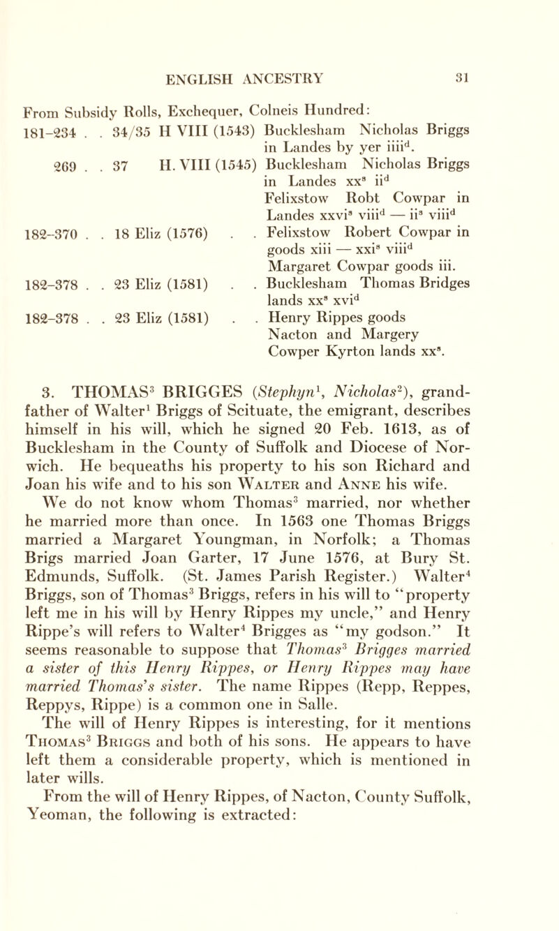 From Subsidy Rolls, Exchequer, Colneis Hundred: 181- 234 . . 34/35 H VIII (1543) Bucklesham Nicholas Briggs in Landes by yer iiiid. 269 . . 37 H. VIII (1545) Bucklesham Nicholas Briggs in Landes xx8 iid Felixstow Robt Cowpar in Landes xxvi8 viiid — ii3 viiid 182- 370 . . 18 Eliz (1576) . . Felixstow Robert Cowpar in goods xiii — xxi8 viiid Margaret Cowpar goods iii. 182-378 . . 23 Eliz (1581) . . Bucklesham Thomas Bridges lands xx8 xvid 182-378 . . 23 Eliz (1581) . . Henry Rippes goods Nacton and Margery Cowper Kyrton lands xx8. 3. THOMAS3 BRIGGES (Stephyn\ Nicholas2), grand¬ father of Walter1 Briggs of Scituate, the emigrant, describes himself in his will, which he signed 20 Feb. 1613, as of Bucklesham in the County of Suffolk and Diocese of Nor¬ wich. He bequeaths his property to his son Richard and Joan his wife and to his son Walter and Anne his wife. We do not know whom Thomas3 married, nor whether he married more than once. In 1563 one Thomas Briggs married a Margaret Youngman, in Norfolk; a Thomas Brigs married Joan Garter, 17 June 1576, at Bury St. Edmunds, Suffolk. (St. James Parish Register.) Walter4 Briggs, son of Thomas3 Briggs, refers in his will to “property left me in his will by Henry Rippes my uncle,” and Henry Rippe’s will refers to Walter4 Brigges as “my godson.” It seems reasonable to suppose that Thomas3 Brigges married a sister of this Henry Rippes, or Henry Rippes may have married Thomas’s sister. The name Rippes (Repp, Reppes, Reppys, Rippe) is a common one in Salle. The will of Henry Rippes is interesting, for it mentions Thomas3 Briggs and both of his sons. He appears to have left them a considerable property, which is mentioned in later wills. From the will of Henry Rippes, of Nacton, County Suffolk, Yeoman, the following is extracted: