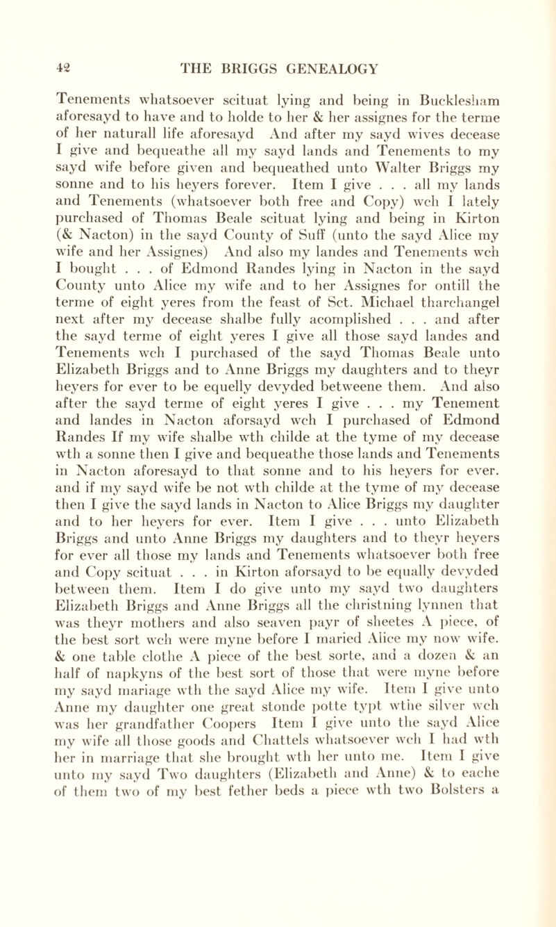 Tenements whatsoever scituat lying and being in Bucklesham aforesayd to have and to holde to her & her assignes for the terme of her naturall life aforesayd And after my sayd wives decease I give and bequeathe all my sayd lands and Tenements to my sayd wife before given and bequeathed unto Walter Briggs my sonne and to his heyers forever. Item I give . . . all mv lands and Tenements (whatsoever both free and Copy) well I lately purchased of Thomas Beale scituat lying and being in Kirton (& Nacton) in the sayd County of Suff (unto the sayd Alice my wife and her Assignes) And also my landes and Tenements wch I bought ... of Edmond Randes lying in Nacton in the sayd County unto Alice my wife and to her Assignes for ontill the terme of eight yeres from the feast of Set. Michael tharchangel next after my decease shalbe fully acomplished . . . and after the sayd terme of eight yeres I give all those sayd landes and Tenements wch I purchased of the sayd Thomas Beale unto Elizabeth Briggs and to Anne Briggs my daughters and to theyr heyers for ever to be equelly devyded betweene them. And also after the sayd terme of eight yeres I give . . . my Tenement and landes in Nacton aforsayd wch I purchased of Edmond Randes If my wife shalbe wth childe at the tyme of my decease wth a sonne then I give and bequeathe those lands and Tenements in Nacton aforesayd to that sonne and to his heyers for ever, and if my sayd wife be not wth childe at the tyme of my decease then I give the sayd lands in Nacton to Alice Briggs my daughter and to her heyers for ever. Item I give . . . unto Elizabeth Briggs and unto Anne Briggs my daughters and to theyr heyers for ever all those my lands and Tenements whatsoever both free and Copy scituat ... in Kirton aforsayd to be equally devyded between them. Item I do give unto my sayd two daughters Elizabeth Briggs and Anne Briggs all the christning lynnen that was theyr mothers and also seaven payr of sheetes A piece, of the best sort wch were myne before I maried Alice my now wife. & one table clothe A piece of the best sorte, and a dozen & an half of napkyns of the best sort of those that were myne before my sayd mariage wth the sayd Alice my wife. Item I give unto Anne my daughter one great stonde potte typt wthe silver wch was her grandfather Coopers Item 1 give unto the sayd Alice my wife all those goods and Chattels whatsoever wch 1 had wth her in marriage that she brought wth her unto me. Item I give unto my sayd Two daughters (Elizabeth and Anne) & to eache of them two of my best fether beds a piece wth two Bolsters a