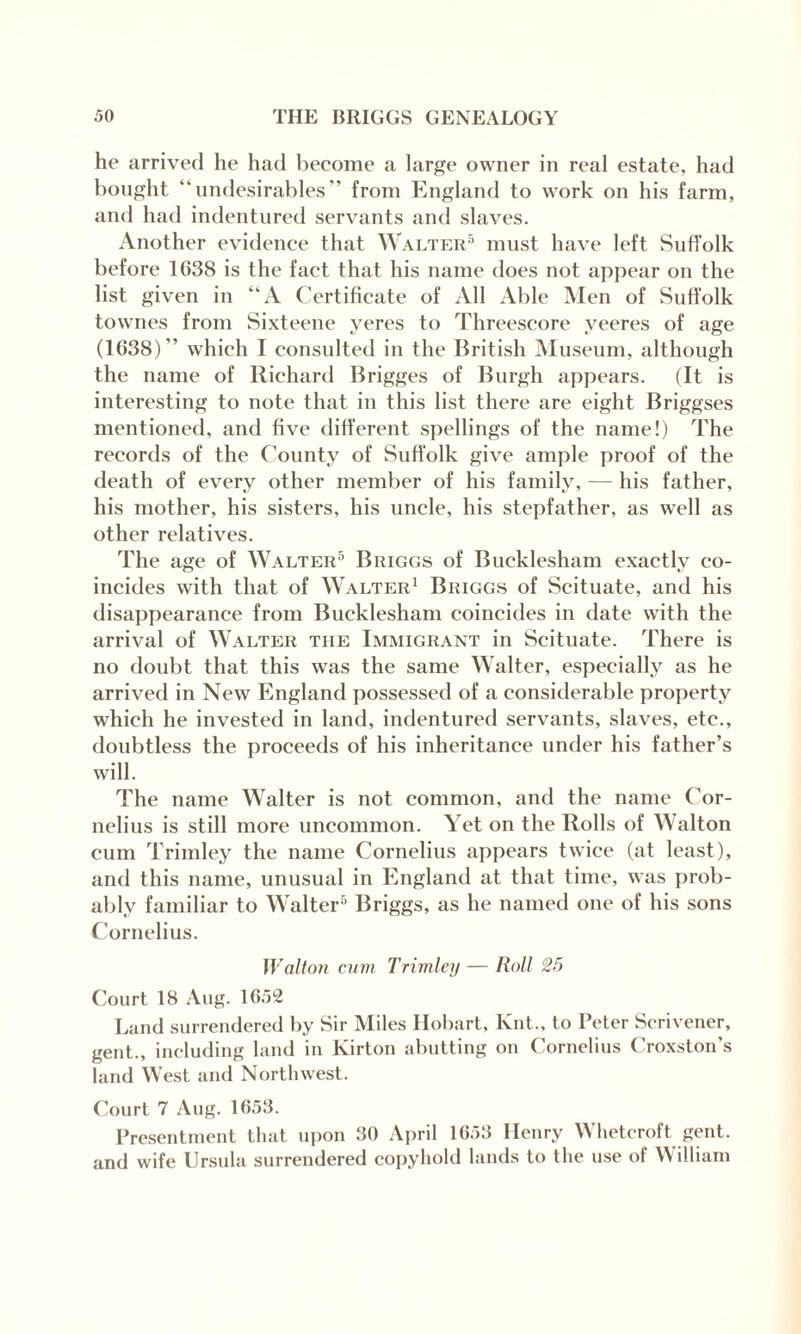 he arrived he had become a large owner in real estate, had bought “undesirables'’ from England to work on his farm, and had indentured servants and slaves. Another evidence that Walter5 must have left Suffolk before IC38 is the fact that his name does not appear on the list given in “A Certificate of All x\ble Men of Suffolk townes from Sixteene yeres to Threescore yeeres of age (1638)” which I consulted in the British Museum, although the name of Richard Brigges of Burgh appears. (It is interesting to note that in this list there are eight Briggses mentioned, and five different spellings of the name!) The records of the County of Suffolk give ample proof of the death of every other member of his family, — his father, his mother, his sisters, his uncle, his stepfather, as well as other relatives. The age of Walter5 Briggs of Bucklesham exactly co¬ incides with that of Walter1 Briggs of Scituate, and his disappearance from Bucklesham coincides in date with the arrival of Walter tiie Immigrant in Scituate. There is no doubt that this was the same Walter, especially as he arrived in New England possessed of a considerable property which he invested in land, indentured servants, slaves, etc., doubtless the proceeds of his inheritance under his father’s will. The name Walter is not common, and the name Cor¬ nelius is still more uncommon. Yet on the Rolls of Walton cum Trimley the name Cornelius appears twice (at least), and this name, unusual in England at that time, was prob¬ ably familiar to Walter5 Briggs, as he named one of his sons Cornelius. Walton cum Trimley — Roll 25 Court 18 Aug. 1652 Land surrendered by Sir Miles Hobart, Knt., to Peter Scrivener, gent., including land in Kirton abutting on Cornelius Croxston’s land West and Northwest. Court 7 Aug. 1653. Presentment that upon 30 April 1653 Henry Whetcroft gent, and wife Ursula surrendered copyhold lands to the use of William