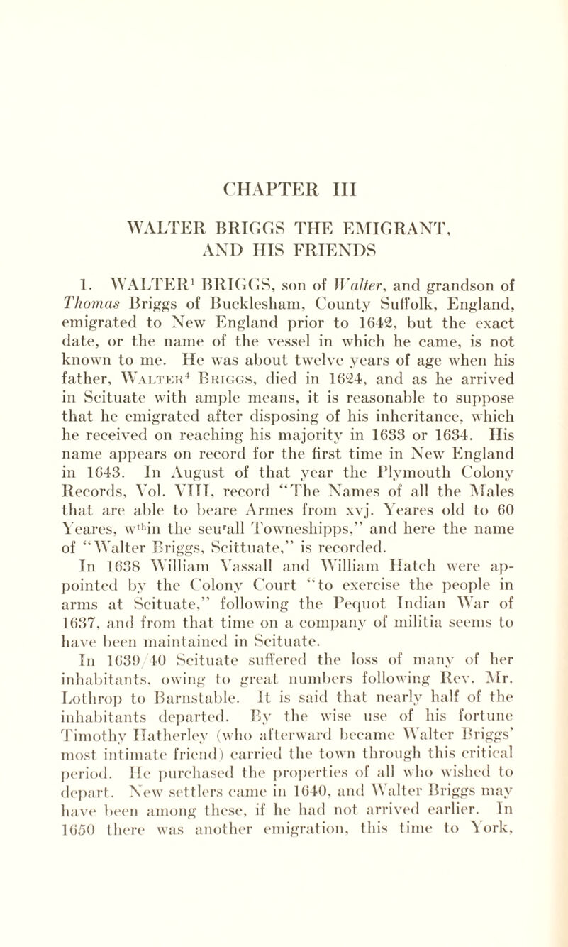 CHAPTER III WALTER BRIGGS THE EMIGRANT, AND IIIS FRIENDS 1. WALTER1 BRIGGS, son of Walter, and grandson of Thomas Briggs of Bucklesham, County Suffolk, England, emigrated to New England prior to 1642, but the exact date, or the name of the vessel in which he came, is not known to me. He was about twelve years of age when his father, Walter4 Briggs, died in 1624, and as he arrived in Scituate with ample means, it is reasonable to suppose that he emigrated after disposing of his inheritance, which he received on reaching his majority in 1633 or 1634. His name appears on record for the first time in New England in 1643. In August of that year the Plymouth Colony Records, Yol. VIII, record “The Names of all the Males that are able to beare Armes from xvj. Wares old to 60 Yeares, wthin the seirall Towneshipps,” and here the name of “Walter Briggs, Scittuate,” is recorded. In 1638 William Yassall and William Hatch were ap¬ pointed by the Colony Court “to exercise the people in arms at Scituate,” following the Pequot Indian War of 1637, and from that time on a company of militia seems to have been maintained in Scituate. In 1639 40 Scituate suffered the loss of many of her inhabitants, owing to great numbers following Rev. Mr. Lothrop to Barnstable. It is said that nearly half of the inhabitants departed. By the wise use of his fortune Timothy Ilatherley (who afterward became Walter Briggs’ most intimate friend) carried the town through this critical period. He purchased the properties of all who wished to depart. New settlers came in 1640, and Walter Briggs may have been among these, if he had not arrived earlier. In 1650 there was another emigration, this time to York,