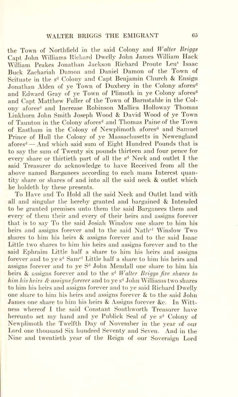 the Town of Northfield in the said Colony and Walter Briggs Capt John Williams Richard Dwelly John James William Hack William Peakes Jonathan Jackson Richard Proute Leu' Isaac Buck Zachariah Damon and Daniel Damon of the Town of Scituate in the sd Colony and Capt Benjamin Church & Ensign Jonathan Alden of ye Town of Duxbery in the Colony afores'1 and Edward Gray of ye Town of Plimoth in ye Colony aforesd and Capt Matthew Fuller of the Town of Barnstable in the Col¬ ony afores1' and Increase Robinson Mallica Holloway Thomas Linkhorn John Smith Joseph Wood & David Wood of ye Town of Taunton in the Colony aforesd and Thomas Paine of the Town of Eastham in the Colony of Newplimoth afores'1 and Samuel Prince of Hull the Colony of ye Massachusetts in Newengland aforesd — And which said sum of Eight Hundred Pounds that is to say the sum of Twenty six pounds thirteen and four pence for every share or thirtieth part of all the sd Neck and outlet I the said Treasurer do acknowledge to have Received from all the above named Barganees according to each mans Interest quan¬ tity share or shares of and into all the said neck & outlet which he holdeth by these presents. To Have and To Hold all the said Neck and Outlet land with all and singular the hereby granted and bargained & Intended to be granted premises unto them the said Barganees them and every of them their and every of their heirs and assigns forever that is to say To the said Josiah Winslow one share to him his heirs and assigns forever and to the said Nathel Winslow Two shares to him his heirs & assigns forever and to the said Isaac Little two shares to him his heirs and assigns forever and to the said Ephraim Little half a share to him his heirs and assigns forever and to ye sd Samel Little half a share to him his heirs and assigns forever and to ye Sd John Mendall one share to him his heirs & assigns forever and to the sd Walter Briggs five shares to him his heirs & assigns forever and to ye sd John Williams two shares to him his heirs and assigns forever and to ye said Richard Dwelly one share to him his heirs and assigns forever & to the said John James one share to him his heirs & Assigns forever &c. In Witt- ness whereof I the said Constant Southworth Treasurer have hereunto set my hand and ye Publick Seal of ye sd Colony of Newplimoth the Twelfth Day of November in the year of our Lord one thousand Six hundred Seventy and Seven. And in the Nine and twentieth year of the Reign of our Soveraign Lord