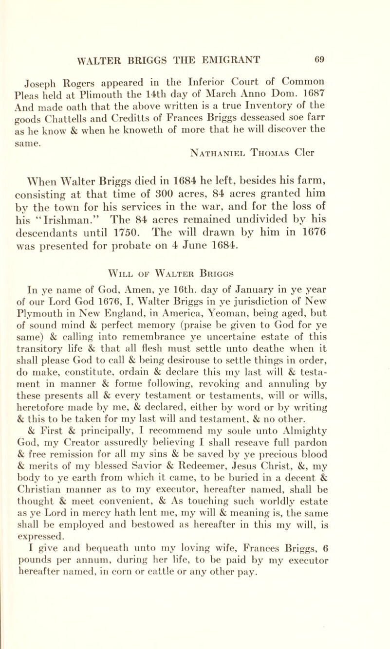 Joseph Rogers appeared in the Inferior Court of Common Pleas held at Plimouth the 14th day of March Anno Dom. 1687 And made oath that the above written is a true Inventory of the goods Chattells and Creditts of Frances Briggs desseased soe farr as he know & when he knoweth of more that he will discover the same. Nathaniel Thomas Cler When Walter Briggs died in 1684 he left, besides his farm, consisting at that time of 300 acres, 84 acres granted him by the town for his services in the war, and for the loss of his “Irishman.” The 84 acres remained undivided by his descendants until 1750. The will drawn by him in 1676 was presented for probate on 4 June 1684. Will of Walter Briggs In ye name of God, Amen, ye 16th. day of January in ye year of our Lord God 1676, I, Walter Briggs in ye jurisdiction of New Plymouth in New England, in America, Yeoman, being aged, but of sound mind & perfect memory (praise be given to God for ye same) & calling into remembrance ye uncertaine estate of this transitory life & that all flesh must settle unto deathe when it shall please God to call & being desirouse to settle things in order, do make, constitute, ordain & declare this my last will & testa¬ ment in manner & forme following, revoking and annuling by these presents all & every testament or testaments, will or wills, heretofore made by me, & declared, either by word or by writing & this to be taken for my last will and testament, & no other. & First & principally, I recommend my soule unto Almighty God, my Creator assuredly believing I shall reseave full pardon & free remission for all my sins & be saved by ye precious blood & merits of my blessed Savior & Redeemer, Jesus Christ, &, my body to ye earth from which it came, to be buried in a decent & Christian manner as to my executor, hereafter named, shall be thought & meet convenient, & As touching such worldly estate as ye Lord in mercy hath lent me, my will & meaning is, the same shall be employed and bestowed as hereafter in this my will, is expressed. I give and bequeath unto my loving wife, Frances Briggs, 6 pounds per annum, during her life, to be paid by my executor hereafter named, in corn or cattle or any other pay.