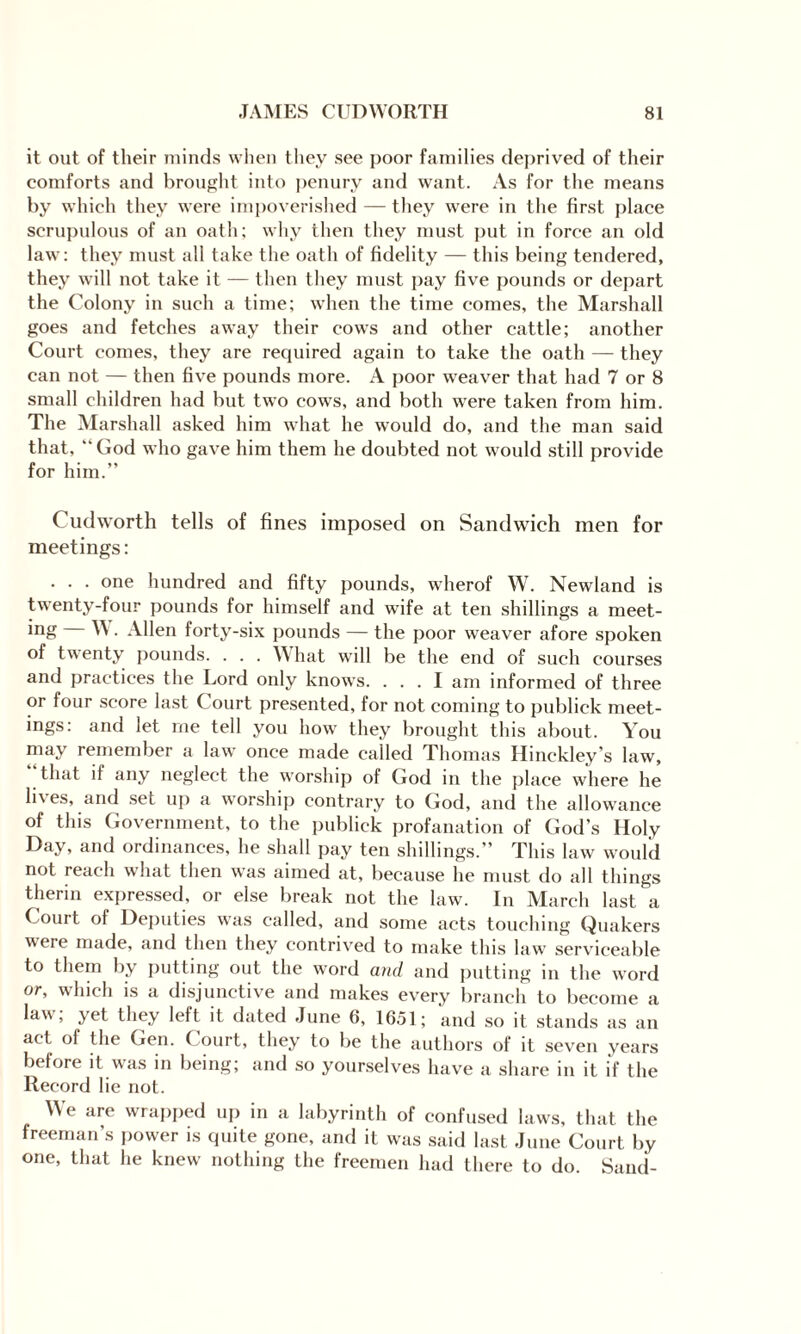 it out of their minds when they see poor families deprived of their comforts and brought into penury and want. As for the means by which they were impoverished — they were in the first place scrupulous of an oath; why then they must put in force an old law: they must all take the oath of fidelity — this being tendered, they will not take it — then they must pay five pounds or depart the Colony in such a time; when the time comes, the Marshall goes and fetches away their cows and other cattle; another Court comes, they are required again to take the oath — they can not — then five pounds more. A poor weaver that had 7 or 8 small children had but two cows, and both were taken from him. The Marshall asked him what he would do, and the man said that, “ God who gave him them he doubted not would still provide for him.” Cudworth tells of fines imposed on Sandwich men for meetings: . . . one hundred and fifty pounds, wherof W. Newland is twenty-four pounds for himself and wife at ten shillings a meet¬ ing W. Allen forty-six pounds — the poor weaver afore spoken of twenty pounds. . . . What will be the end of such courses and practices the Lord only knows. ... I am informed of three or four score last Court presented, for not coming to publick meet¬ ings: and let me tell you how they brought this about. You may remember a law once made called Thomas Hinckley’s law, that if any neglect the worship of God in the place where he lives, and set up a worship contrary to God, and the allowance of this Government, to the publick profanation of God's Holy Day, and ordinances, he shall pay ten shillings.” This law would not reach what then was aimed at, because he must do all things therin expressed, or else break not the law. In March last a Court of Deputies was called, and some acts touching Quakers were made, and then they contrived to make this law serviceable to them by putting out the word and and putting in the word or, which is a disjunctive and makes every branch to become a law, yet they left it dated June 6, 1651; and so it stands as an act of the Gen. Court, they to be the authors of it seven years before it was in being; and so yourselves have a share in it if the Record lie not. We are wrapped up in a labyrinth of confused laws, that the freeman’s power is quite gone, and it was said last June Court by one, that he knew nothing the freemen had there to do. Sand-