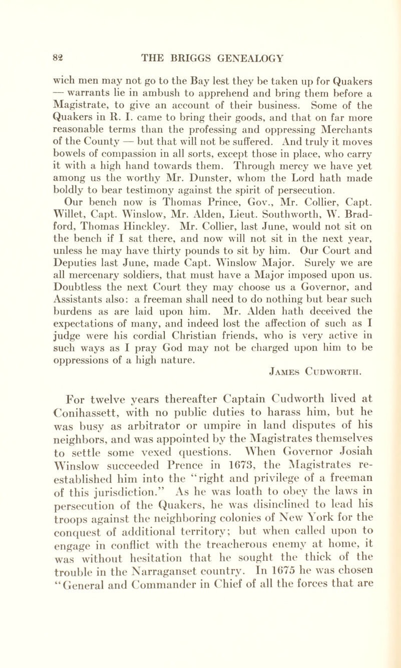 wich men may not go to the Bay lest they he taken up for Quakers — warrants lie in ambush to apprehend and bring them before a Magistrate, to give an account of their business. Some of the Quakers in R. I. came to bring their goods, and that on far more reasonable terms than the professing and oppressing Merchants of the County — but that will not be suffered. And truly it moves bowels of compassion in all sorts, except those in place, who carry it with a high hand towards them. Through mercy we have yet among us the worthy Mr. Dunster, whom the Lord hath made boldly to bear testimony against the spirit of persecution. Our bench now is Thomas Prince, Gov., Mr. Collier, Capt. Willet, Capt. Winslow, Mr. Alden, Lieut. Southworth, W. Brad¬ ford, Thomas Hinckley. Mr. Collier, last June, would not sit on the bench if I sat there, and now will not sit in the next year, unless he may have thirty pounds to sit by him. Our Court and Deputies last June, made Capt. Winslow Major. Surely we are all mercenary soldiers, that must have a Major imposed upon us. Doubtless the next Court they may choose us a Governor, and Assistants also: a freeman shall need to do nothing but bear such burdens as are laid upon him. Mr. Alden hath deceived the expectations of many, and indeed lost the affection of such as I judge were his cordial Christian friends, who is very active in such ways as I pray God may not be charged upon him to be oppressions of a high nature. James Cudworth. For twelve years thereafter Captain Cudworth lived at Conihassett, with no public duties to harass him, but he was busy as arbitrator or umpire in land disputes of his neighbors, and was appointed by the Magistrates themselves to settle some vexed questions. When Governor Josiah Winslow succeeded Prence in 1673, the Magistrates re¬ established him into the “right and privilege of a freeman of this jurisdiction.” As he was loath to obey the laws in persecution of the Quakers, he was disinclined to lead his troops against the neighboring colonies of New York for the conquest of additional territory; but when called upon to engage in conflict with the treacherous enemy at home, it was without hesitation that he sought the thick of the trouble in the Narraganset country. In 1675 he was chosen “General and Commander in Chief of all the forces that are