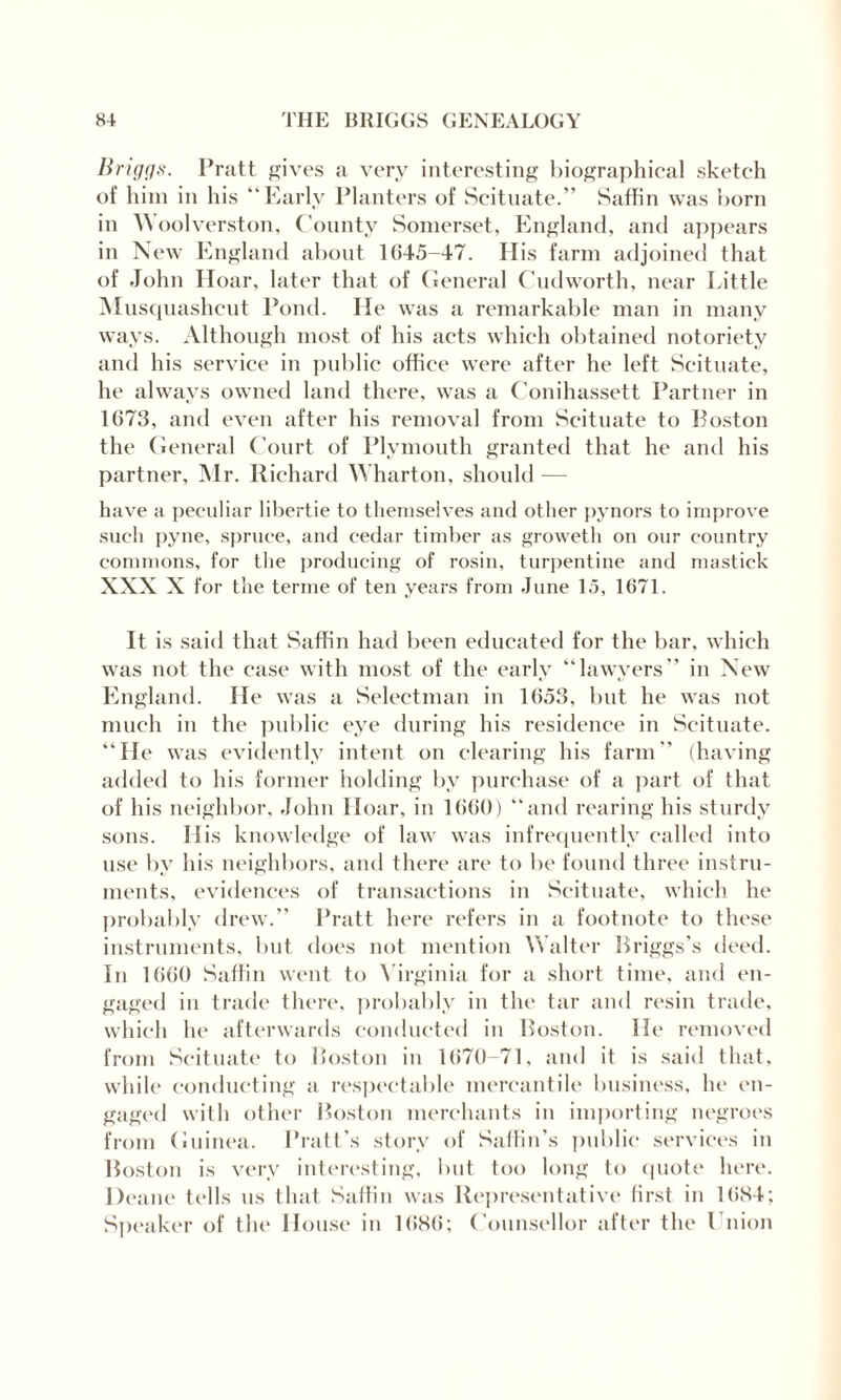 Briggs. Pratt gives a very interesting biographical sketch of him in his “Early Planters of Scituate.” Saffin was born in Woolverston, County Somerset, England, and appears in New England about 1(145-47. His farm adjoined that of John Hoar, later that of General Cudworth, near Little Musquashcut Pond. He was a remarkable man in many ways. Although most of his acts which obtained notoriety and his service in public office were after he left Scituate, he always owned land there, was a Conihassett Partner in 1673, and even after his removal from Scituate to Poston the General Court of Plymouth granted that he and his partner, Mr. Richard Wharton, should — have a peculiar 1 ibertie to themselves and other pynors to improve such pyne, spruce, and cedar timber as groweth on our country commons, for the producing of rosin, turpentine and mastick XXX X for the terme of ten years from June 15, 1671. It is said that Saffin had been educated for the bar, which was not the case with most of the early “lawyers” in New England. He was a Selectman in 1653, but he was not much iu the public eye during his residence in Scituate. “He was evidently intent on clearing his farm” (having added to his former holding by purchase of a part of that of his neighbor, John Hoar, in 1660) “and rearing his sturdy sons. His knowledge of law was infrequently called into use by his neighbors, and there are to be found three instru¬ ments, evidences of transactions in Scituate, which he probably drew.” Pratt here refers in a footnote to these instruments, but does not mention Walter Briggs’s deed. In 1660 Saffin went to Virginia for a short time, and en¬ gaged in trade there, probably in the tar and resin trade, which he afterwards conducted in Boston. He removed from Scituate to Boston in 1670-71, and it is said that, while conducting a respectable mercantile business, he en¬ gaged with other Boston merchants in importing negroes from Guinea. Pratt’s story of Saffin’s public services in Boston is very interesting, but too long to quote here. Deane tells us that Saffin was Representative first in 16S4; Speaker of the House in 1686; Counsellor after the Union