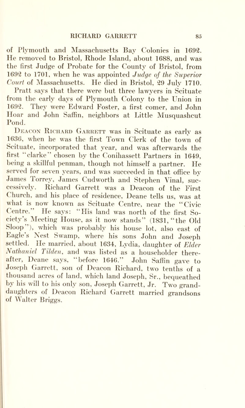 of Plymouth and Massachusetts Bay Colonies in 1692. He removed to Bristol, Rhode Island, about 1688, and was the first Judge of Probate for the County of Bristol, from 1692 to 1701, when he was appointed Judge of the Superior Court of Massachusetts. He died in Bristol, 29 July 1710. Pratt says that there were but three lawyers in Scituate from the early days of Plymouth Colony to the Union in 1692. They were Edward Foster, a first comer, and John Hoar and John Saffin, neighbors at Little Musquashcut Pond. Deacon Richard Garrett was in Scituate as early as 1636, when he was the first Town Clerk of the town of Scituate, incorporated that year, and was afterwards the first “clarke ' chosen by the Conihassett Partners in 1649, being a skillful penman, though not himself a partner. He served for seven years, and was succeeded in that office by James Torrev, James Cudworth and Stephen Vinal, suc¬ cessively. Richard Garrett was a Deacon of the First Church, and his place of residence, Deane tells us, was at what is now known as Scituate Centre, near the “Civic Centre.' He says: “His land was north of the first So¬ ciety’s Meeting House, as it now stands” (1831, “the Old Sloop*’), which was probably his house lot, also east of Eagle’s Nest Swamp, where his sons John and Joseph settled. He married, about 1634, Lydia, daughter of Elder Nathaniel Tilden, and was listed as a householder there¬ after, Deane says, ‘ before 1646.’ John Saffin gave to Joseph Garrett, son of Deacon Richard, two tenths of a thousand acres of land, which land Joseph, Sr., bequeathed by his will to his only son, Joseph Garrett, Jr. Two grand¬ daughters of Deacon Richard Garrett married grandsons of Walter Briggs.