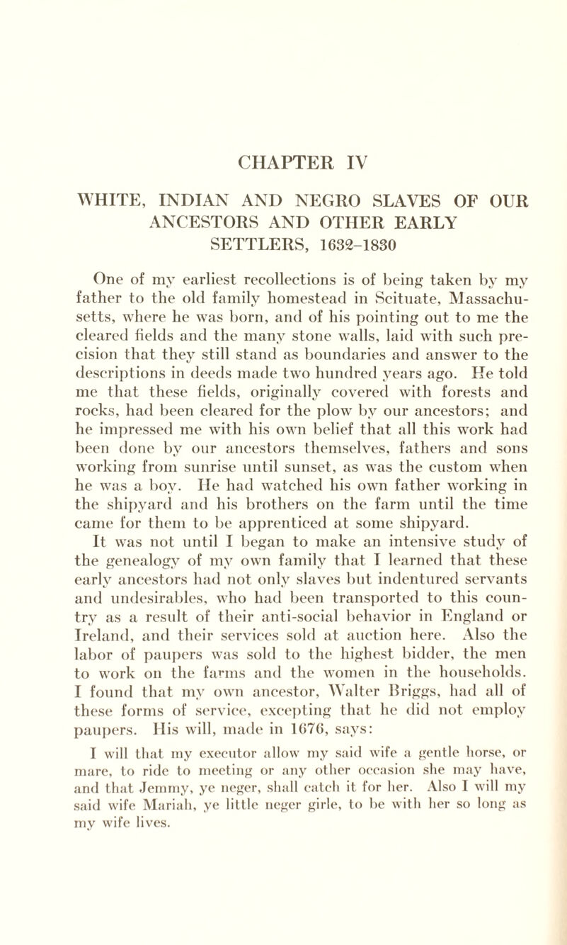 CHAPTER IV WHITE, INDIAN AND NEGRO SLAVES OF OUR ANCESTORS AND OTHER EARLY SETTLERS, 1632-1830 One of my earliest recollections is of being taken by my father to the old family homestead in Scituate, Massachu¬ setts, where he was born, and of his pointing out to me the cleared fields and the many stone walls, laid with such pre¬ cision that they still stand as boundaries and answer to the descriptions in deeds made two hundred years ago. He told me that these fields, originally covered with forests and rocks, had been cleared for the plow by our ancestors; and he impressed me with his own belief that all this work had been done by our ancestors themselves, fathers and sons working from sunrise until sunset, as was the custom when he was a boy. He had watched his own father working in the shipyard and his brothers on the farm until the time came for them to be apprenticed at some shipyard. It was not until I began to make an intensive study of the genealogy of my own family that I learned that these early ancestors had not only slaves but indentured servants and undesirables, who had been transported to this coun¬ try as a result of their anti-social behavior in England or Ireland, and their services sold at auction here. Also the labor of paupers was sold to the highest bidder, the men to work on the farms and the women in the households. I found that my own ancestor, Walter llriggs, had all of these forms of service, excepting that he did not employ paupers. His will, made in 1676, says: I will that my executor allow my said wife a gentle horse, or mare, to ride to meeting or any other occasion she may have, and that Jemmy, ye neger, shall catch it for her. Also I will my said wife Mariah, ye little neger girle, to be with her so long as my wife lives.