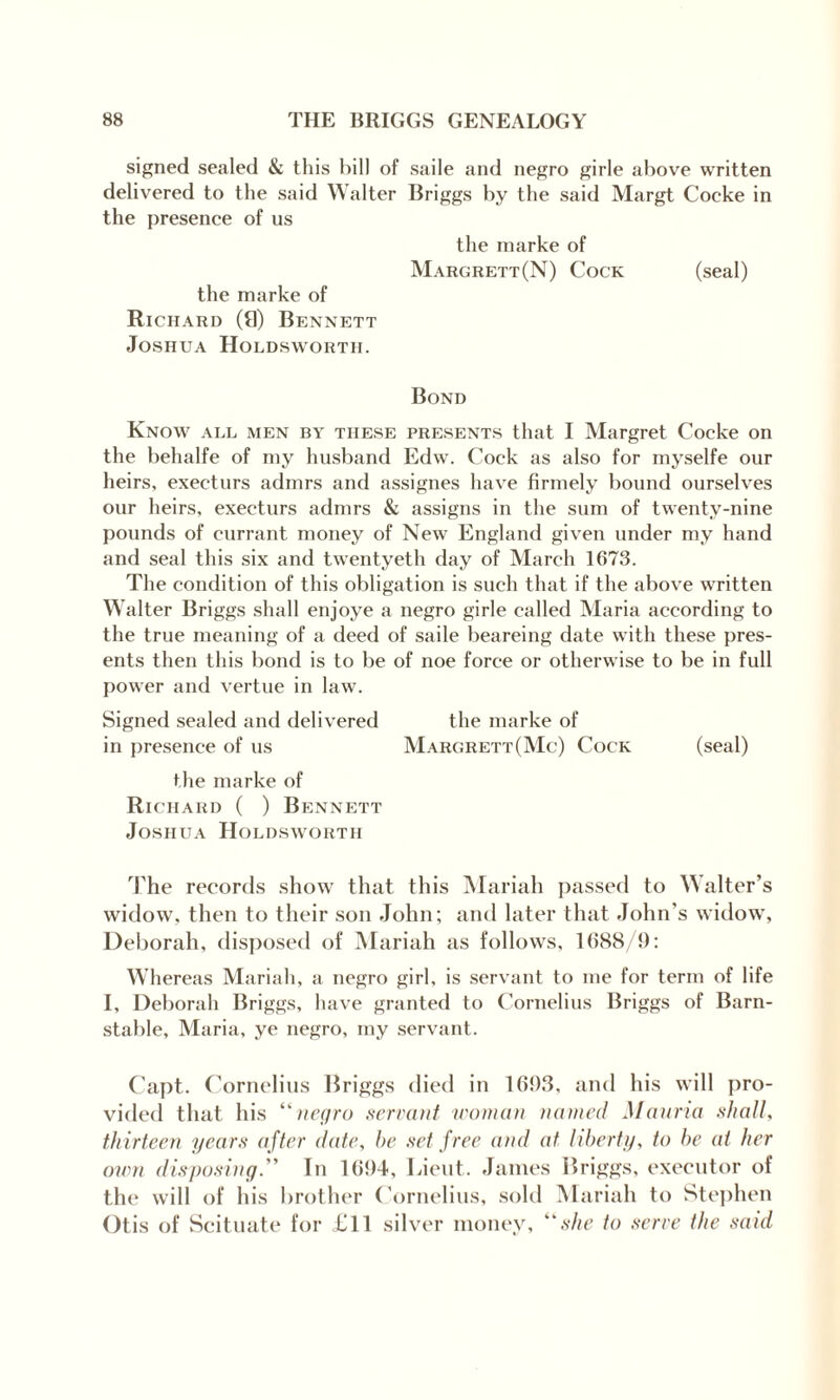 signed sealed & this bill of saile and negro girle above written delivered to the said Walter Briggs by the said Margt Cocke in the presence of us the marke of Margrett(N) Cock (seal) the marke of Richard (9) Bennett Joshua Holdsworth. Bond Know all men by these presents that I Margret Cocke on the behalfe of my husband Edw. Cock as also for myselfe our heirs, execturs admrs and assignes have firmely bound ourselves our heirs, execturs admrs & assigns in the sum of twenty-nine pounds of currant money of New England given under my hand and seal this six and twentyeth day of March 1673. The condition of this obligation is such that if the above written Walter Briggs shall enjoye a negro girle called Maria according to the true meaning of a deed of saile beareing date with these pres¬ ents then this bond is to be of noe force or otherwise to be in full power and vertue in law. Signed sealed and delivered the marke of in presence of us Marc.rett(Mc) Cock (seal) the marke of Richard ( ) Bennett Joshua Holdsworth The records show that this Mariah passed to Walter’s widow, then to their son John; and later that John’s widow, Deborah, disposed of Mariah as follows, 1688/9: Whereas Mariah, a negro girl, is servant to me for term of life I, Deborah Briggs, have granted to Cornelius Briggs of Barn¬ stable, Maria, ye negro, my servant. Capt. Cornelius Briggs died in 1693, and his will pro¬ vided that his “negro servant woman named Manna shall, thirteen years after date, he set free and at liberty, to he at her own disposing. ' In 1694, Lieut. James Briggs, executor of tin' will of his brother Cornelius, sold Mariah to Stephen Otis of Scituate for £11 silver money, “she to serve the said