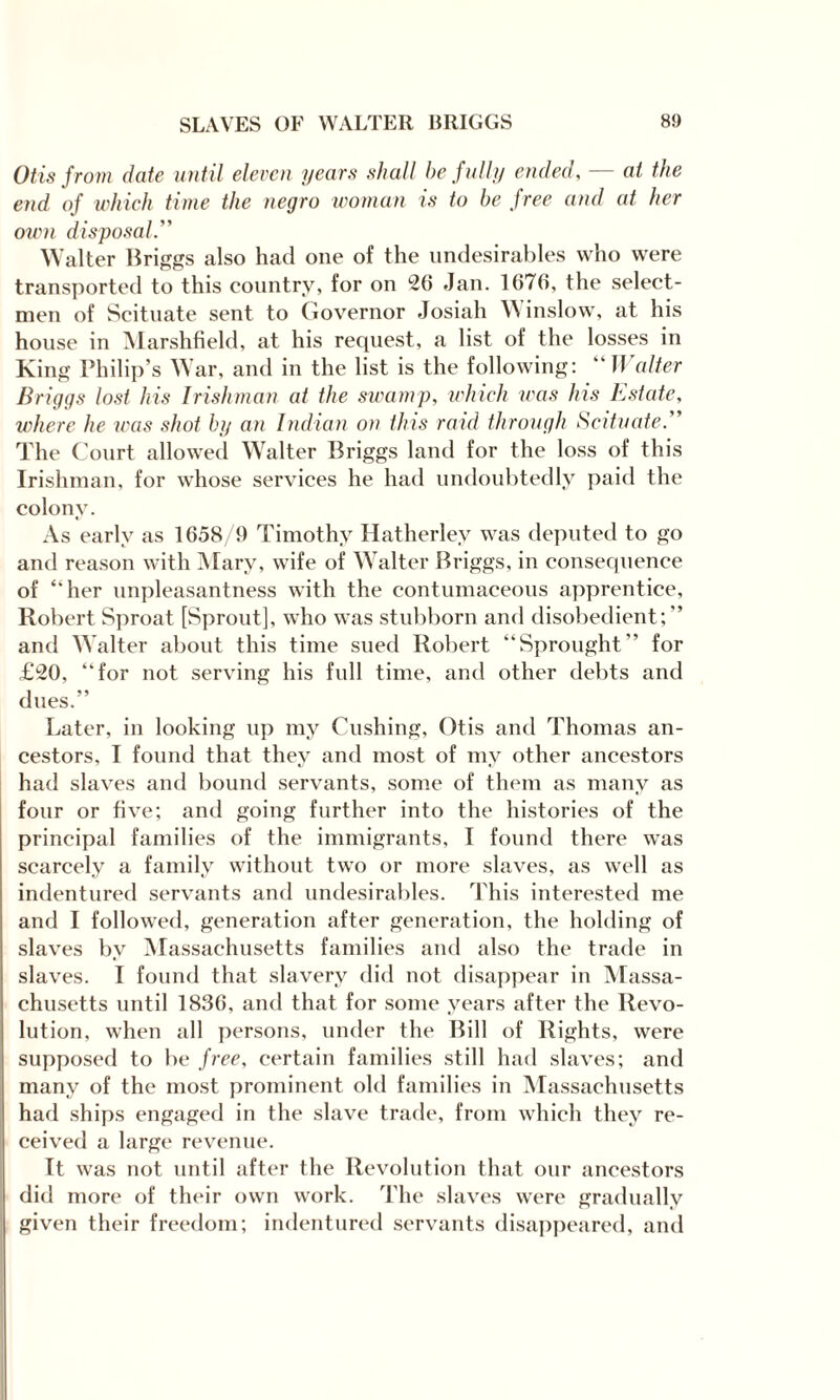 Otis from date until eleven years shall be fully ended, — at the end of which time the negro urn man is to be free and at her own disposal. Walter Briggs also had one of the undesirables who were transported to this country, for on *26 Jan. 1676, the select¬ men of Scituate sent to Governor Josiah Winslow, at his house in Marshfield, at his request, a list of the losses in King Philip’s War, and in the list is the following: “ Walter Briggs lost his Irishman at the swamp, which was his Estate, where he was shot by an Indian on this raid through Scituate. The Court allowed Walter Briggs land for the loss of this Irishman, for whose services he had undoubtedly paid the colony. As early as 1658/9 Timothy Hatherley was deputed to go and reason with Mary, wife of W alter Briggs, in consequence of ‘'her unpleasantness with the contumaceous apprentice, Robert Sproat [Sprout], who was stubborn and disobedient;” and Walter about this time sued Robert “Sprought” for £20, “for not serving his full time, and other debts and dues.” Later, in looking up my Cushing, Otis and Thomas an¬ cestors, I found that they and most of my other ancestors had slaves and bound servants, some of them as many as four or five; and going further into the histories of the principal families of the immigrants, I found there was scarcely a family without two or more slaves, as well as indentured servants and undesirables. This interested me and I followed, generation after generation, the holding of slaves by Massachusetts families and also the trade in slaves. I found that slavery did not disappear in Massa¬ chusetts until 1836, and that for some years after the Revo¬ lution, when all persons, under the Bill of Rights, were supposed to be free, certain families still had slaves; and many of the most prominent old families in Massachusetts had ships engaged in the slave trade, from which they re¬ ceived a large revenue. It was not until after the Revolution that our ancestors did more of their own work. The slaves were gradually given their freedom; indentured servants disappeared, and