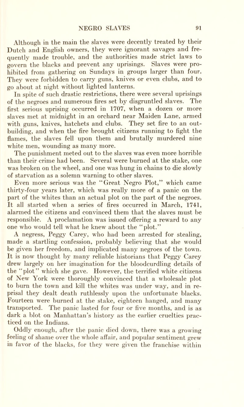 Although in the main the slaves were decently treated by their Dutch and English owners, they were ignorant savages and fre¬ quently made trouble, and the authorities made strict laws to govern the blacks and prevent any uprisings. Slaves were pro¬ hibited from gathering on Sundays in groups larger than four. They were forbidden to carry guns, knives or even clubs, and to go about at night without lighted lanterns. In spite of such drastic restrictions, there wrere several uprisings of the negroes and numerous fires set by disgruntled slaves. The first serious uprising occurred in 1707, when a dozen or more slaves met at midnight in an orchard near Maiden Lane, armed with guns, knives, hatchets and clubs. They set fire to an out¬ building, and when the fire brought citizens running to fight the flames, the slaves fell upon them and brutally murdered nine wThite men, w'ounding as many more. The punishment meted out to the slaves was even more horrible than their crime had been. Several w^ere burned at the stake, one was broken on the wheel, and one was hung in chains to die slowly of starvation as a solemn warning to other slaves. Even more serious was the “Great Negro Plot,” which came thirty-four years later, which was really more of a panic on the part of the whites than an actual plot on the part of the negroes. It all started when a series of fires occurred in March, 1741, alarmed the citizens and convinced them that the slaves must be responsible. A proclamation was issued offering a reward to any one who wrould tell what he knewT about the “plot.” A negress, Peggy Carey, who had been arrested for stealing, made a startling confession, probably believing that she would be given her freedom, and implicated many negroes of the town. It is now thought by many reliable historians that Peggy Carey drew largely on her imagination for the bloodcurdling details of the “plot” which she gave. However, the terrified white citizens of New York were thoroughly convinced that a wholesale plot to burn the towrn and kill the whites was under way, and in re¬ prisal they dealt death ruthlessly upon the unfortunate blacks. Fourteen were burned at the stake, eighteen hanged, and many transported. The panic lasted for four or five months, and is as dark a blot on Manhattan’s history as the earlier cruelties prac¬ ticed on the Indians. Oddly enough, after the panic died down, there was a growing feeling of shame over the whole affair, and popular sentiment grew in favor of the blacks, for they were given the franchise within