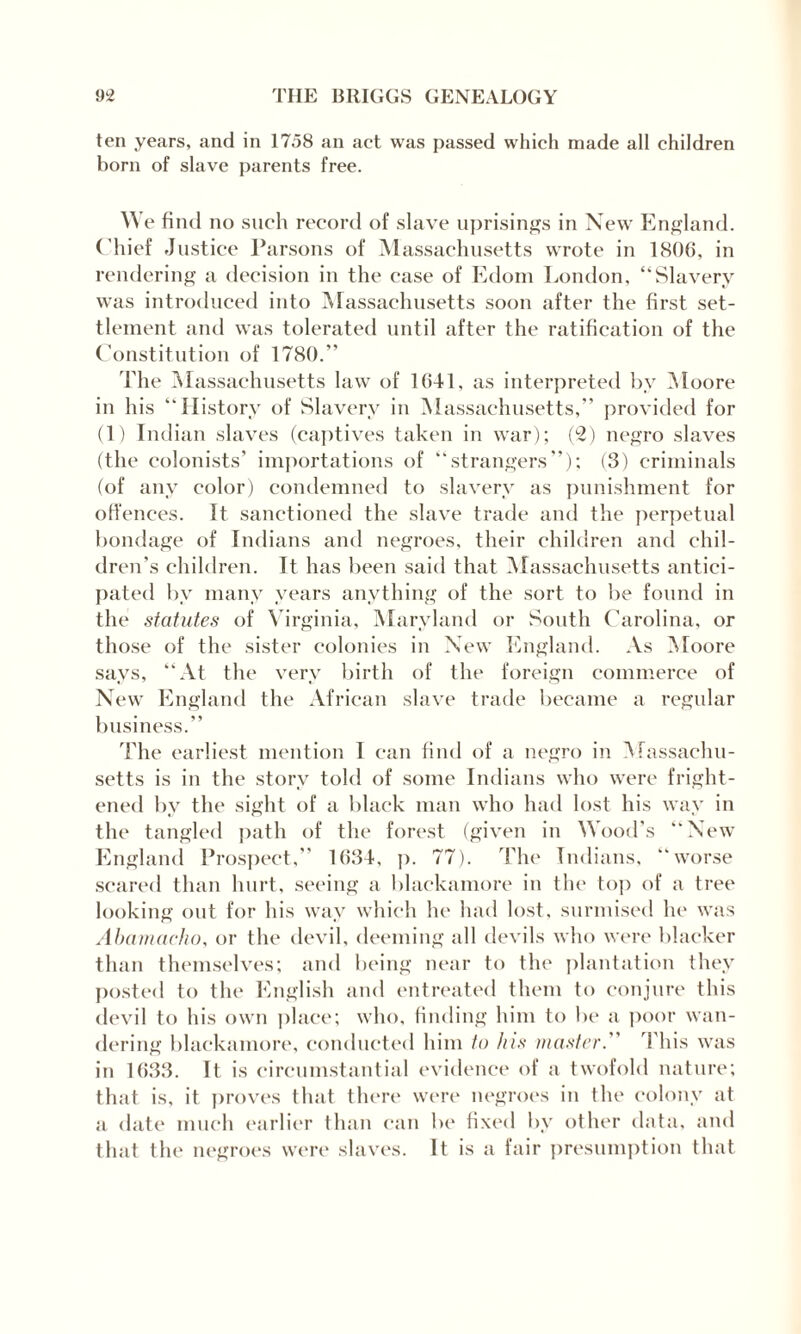 ten years, and in 1758 an act was passed which made all children born of slave parents free. W e find no such record of slave uprisings in New England. Chief Justice Parsons of Massachusetts wrote in 1806, in rendering a decision in the case of Edom London, “Slavery was introduced into Massachusetts soon after the first set¬ tlement and was tolerated until after the ratification of the Constitution of 1780.” The Massachusetts law of 1641, as interpreted by Moore in his “History of Slavery in Massachusetts,” provided for (1) Indian slaves (captives taken in war); (2) negro slaves (the colonists’ importations of “strangers”); (3) criminals (of any color) condemned to slavery as punishment for offences. It sanctioned the slave trade and the perpetual bondage of Indians and negroes, their children and chil¬ dren’s children. It has been said that Massachusetts antici¬ pated by many years anything of the sort to be found in the statutes of Virginia, Maryland or South Carolina, or those of the sister colonies in New England. As Moore says, “At the very birth of the foreign commerce of New England the African slave trade became a regular business.” The earliest mention I can find of a negro in Massachu¬ setts is in the story told of some Indians who were fright¬ ened by the sight of a black man who had lost his way in the tangled path of the forest (given in Wood’s “New England Prospect,” 1634, p. 77). The Indians, “worse scared than hurt, seeing a blackamore in the top of a tree looking out for his way which he had lost, surmised he was Abamacho, or the devil, deeming all devils who were blacker than themselves; and being near to the plantation they posted to the English and entreated them to conjure this devil to his own place; who, finding him to be a poor wan¬ dering blackamore, conducted him to his master. This was in 1633. It is circumstantial evidence of a twofold nature; that is, it proves that there were negroes in the colony at a date much earlier than can be fixed bv other data, and that the negroes were slaves. It is a fair presumption that