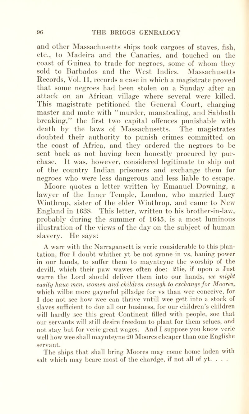 and other Massachusetts ships took cargoes of staves, fish, etc., to Madeira and the Canaries, and touched on the coast of Guinea to trade for negroes, some of whom they sold to Barbados and the West Indies. Massachusetts Records, Yol. II, records a case in which a magistrate proved that some negroes had been stolen on a Sunday after an attack on an African village where several were killed. This magistrate petitioned the General Court, charging master and mate with “murder, manstealing, and Sabbath breaking,” the first two capital offences punishable with death by the laws of Massachusetts. The magistrates doubted their authority to punish crimes committed on the coast of Africa, and they ordered the negroes to be sent back as not having been honestly procured by pur¬ chase. It was, however, considered legitimate to ship out of the country Indian prisoners and exchange them for negroes who were less dangerous and less liable to escape. Moore quotes a letter written by Emanuel Downing, a lawyer of the Inner Temple, London, who married Lucy Winthrop, sister of the elder Winthrop, and came to New England in 1638. This letter, written to his brother-in-law, probably during the summer of 1645, is a most luminous illustration of the views of the day on the subject of human slavery. lie says: A warn with the Narragansett is verie considerable to this plan¬ tation, ffor I doubt whither yt be not synne in vs, hauing power in our hands, to suffer them to maynteyne the worship of the devill, which their paw wawes often doe; 21ie, if upon a Just warre the Lord should deliver them into our hands, we might easily haue men, women and children enough to exchange for Moores, which wilbe more gayneful pilladge for vs than wee conceive, for I doe not see how wee can thrive vntill wee gett into a stock of slaves sufficient to doe all our business, for our children’s children will hardly see this great Continent filled with people, soe that our servants will still desire freedom to plant for them selues, and not stay but for verie great wages. And I suppose you know verie well how wee shall maynteyne 20 Moores cheaper than one Englishe servant. The ships that shall bring Moores may come home laden with salt which may beare most of the chardge, if not all of yt. . . .