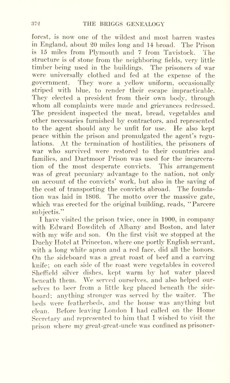 forest, is now one of the wildest and most barren wastes in England, about 20 miles long and 14 broad. The Prison is 15 miles from Plymouth and 7 from Tavistock. The structure is of stone from the neighboring fields, very little timber being used in the buildings. The prisoners of war were universally clothed and fed at the expense of the government. They wore a yellow uniform, occasionally striped with blue, to render their escape impracticable. They elected a president from their own body, through whom all complaints were made and grievances redressed. The president inspected the meat, bread, vegetables and other necessaries furnished by contractors, and represented to the agent should any be unfit for use. He also kept peace within the prison and promulgated the agent’s regu¬ lations. At the termination of hostilities, the prisoners of war who survived were restored to their countries and families, and Dartmoor Prison was used for the incarcera¬ tion of the most desperate convicts. This arrangement was of great pecuniary advantage to the nation, not only on account of the convicts’ work, but also in the saving of the cost of transporting the convicts abroad. The founda¬ tion was laid in 1806. The motto over the massive gate, which was erected for the original building, reads, “Parcere subjeetis.” I have visited the prison twice, once in 1900, in company with Edward Bowditch of Albany and Boston, and later with my wife and son. On the first visit we stopped at the Duchy Hotel at Princeton, where one portly English servant, with a long white apron and a red face, did all the honors. On the sideboard was a great roast of beef and a carving knife; on each side of the roast were vegetables in covered Sheffield silver dishes, kept warm by hot water placed beneath them. We served ourselves, and also helped our¬ selves to beer from a little keg placed beneath the side¬ board; anything stronger was served by the waiter. The beds were featherbeds, and the house was anything but clean. Before leaving London T had called on the Home Secretary and represented to him that I wished to visit the prison where my great-great-uncle was confined as prisoner-