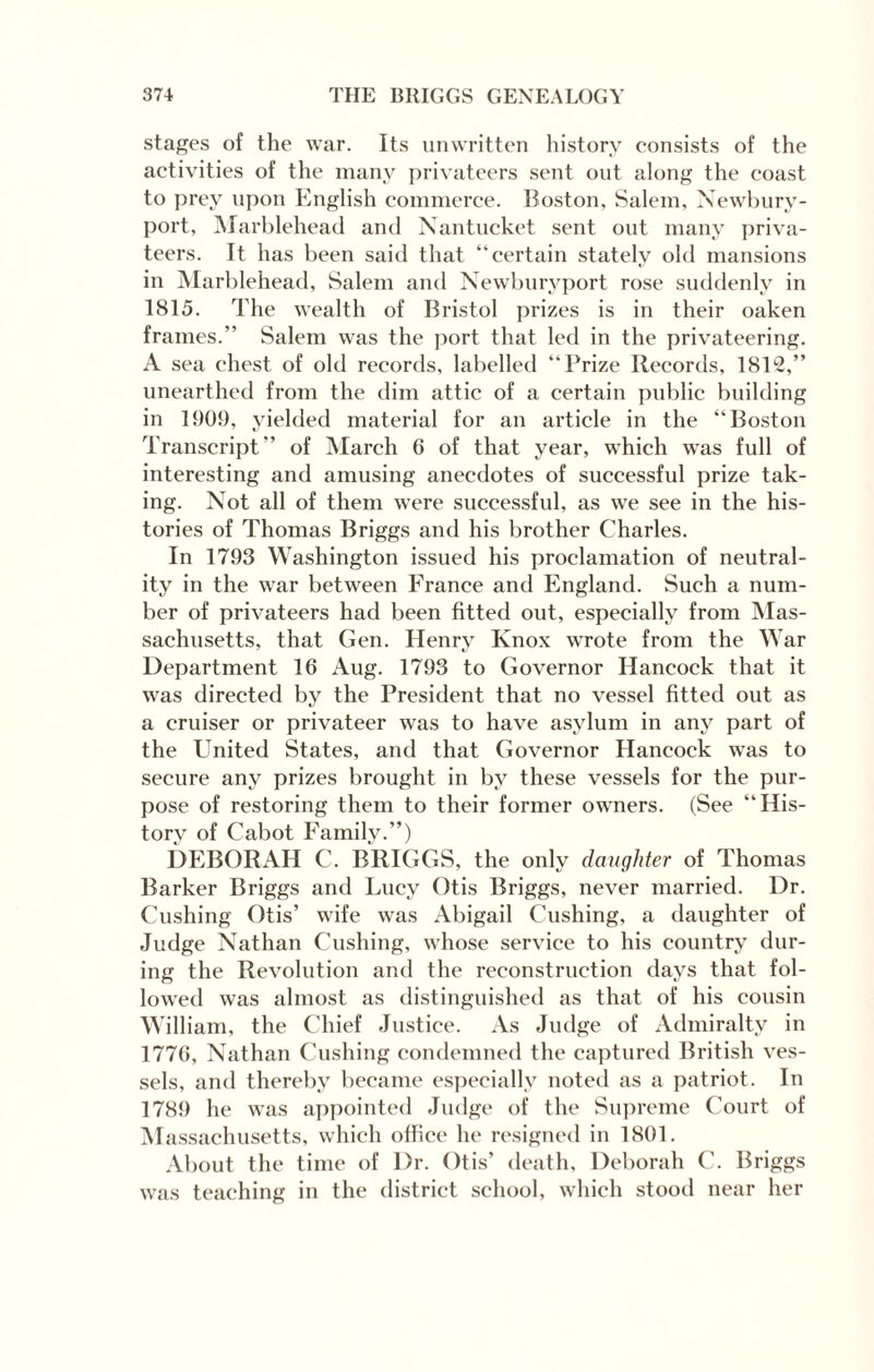 stages of the war. Its unwritten history consists of the activities of the many privateers sent out along the coast to prey upon English commerce. Boston, Salem, Newbury- port, Marblehead and Nantucket sent out many priva¬ teers. It has been said that “certain stately old mansions in Marblehead, Salem and Newburyport rose suddenly in 1815. The wealth of Bristol prizes is in their oaken frames.” Salem was the port that led in the privateering. A sea chest of old records, labelled “Prize Records, IBIS,” unearthed from the dim attic of a certain public building in 1909, yielded material for an article in the “Boston Transcript” of March 6 of that year, wdiich was full of interesting and amusing anecdotes of successful prize tak¬ ing. Not all of them were successful, as we see in the his¬ tories of Thomas Briggs and his brother Charles. In 1793 Washington issued his proclamation of neutral¬ ity in the war between France and England. Such a num¬ ber of privateers had been fitted out, especially from Mas¬ sachusetts, that Gen. Henry Knox wrote from the War Department 16 Aug. 1793 to Governor Hancock that it was directed by the President that no vessel fitted out as a cruiser or privateer was to have asylum in any part of the United States, and that Governor Hancock was to secure any prizes brought in by these vessels for the pur¬ pose of restoring them to their former owners. (See “His¬ tory of Cabot Family.”) DEBORAH C. BRIGGS, the only daughter of Thomas Barker Briggs and Lucy Otis Briggs, never married. Dr. Cushing Otis’ wife was Abigail Cushing, a daughter of Judge Nathan Cushing, whose service to his country dur¬ ing the Revolution and the reconstruction days that fol¬ lowed was almost as distinguished as that of his cousin William, the Chief Justice. As Judge of Admiralty in 1776, Nathan Cushing condemned the captured British ves¬ sels, and thereby became especially noted as a patriot. In 1789 he was appointed Judge of the Supreme Court of Massachusetts, which office he resigned in 1801. About the time of Dr. Otis’ death, Deborah C. Briggs was teaching in the district school, which stood near her