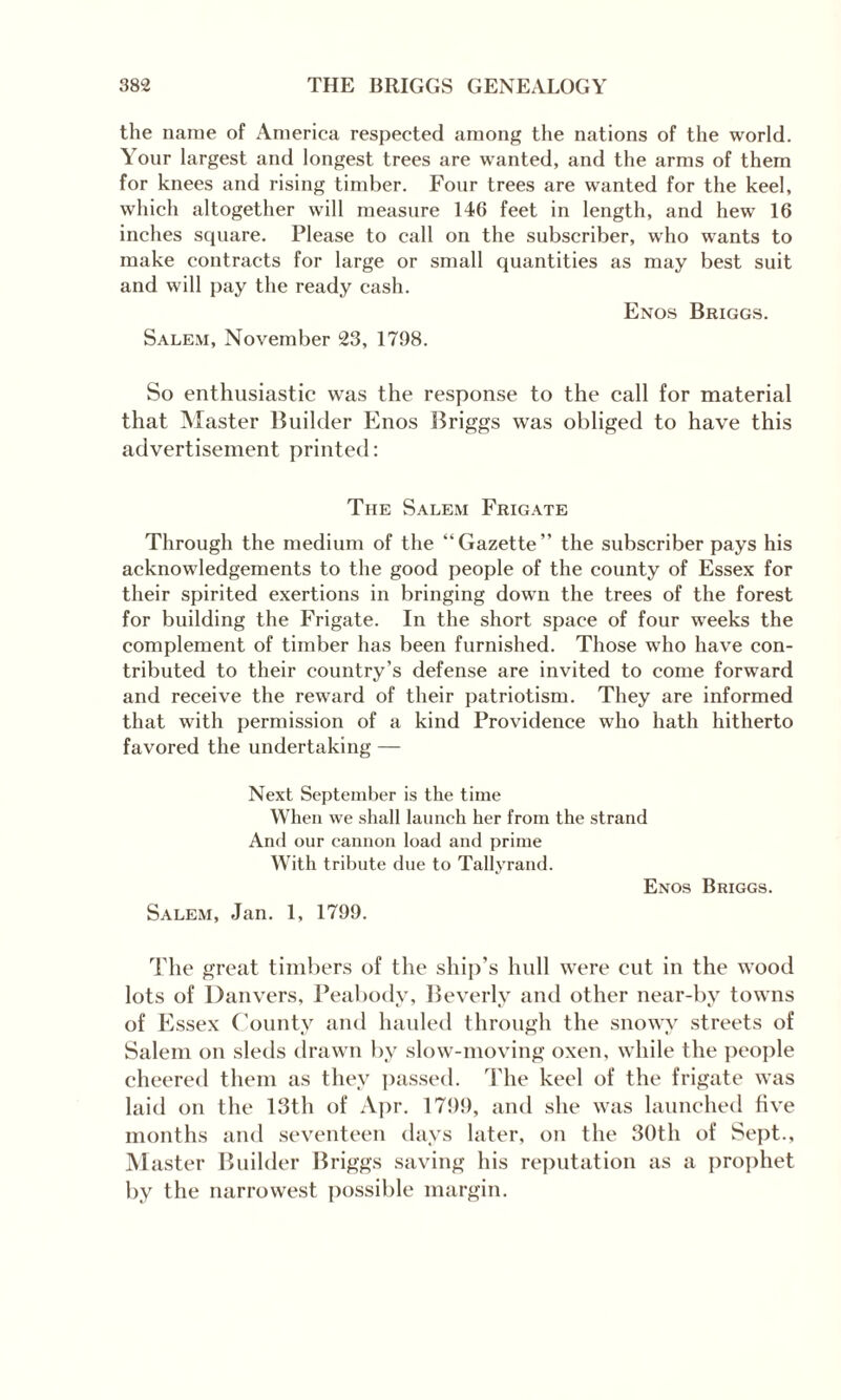 the name of America respected among the nations of the world. Your largest and longest trees are wanted, and the arms of them for knees and rising timber. Four trees are wanted for the keel, which altogether will measure 146 feet in length, and hew 16 inches square. Please to call on the subscriber, who wants to make contracts for large or small quantities as may best suit and will pay the ready cash. Enos Briggs. Salem, November 23, 1798. So enthusiastic was the response to the call for material that Master Builder Enos Briggs was obliged to have this advertisement printed: The Salem Frigate Through the medium of the “Gazette” the subscriber pays his acknowledgements to the good people of the county of Essex for their spirited exertions in bringing down the trees of the forest for building the Frigate. In the short space of four weeks the complement of timber has been furnished. Those who have con¬ tributed to their country’s defense are invited to come forward and receive the reward of their patriotism. They are informed that with permission of a kind Providence who hath hitherto favored the undertaking — Next September is the time When we shall launch her from the strand And our cannon load and prime With tribute due to Tallyrand. Enos Briggs. Salem, Jan. 1, 1799. The great timbers of the ship’s hull were cut in the wood lots of Danvers, Peabody, Beverly and other near-by towns of Essex County and hauled through the snowy streets of Salem on sleds drawn by slow-moving oxen, while the people cheered them as they passed. The keel of the frigate was laid on the 13th of Apr. 171)9, and she was launched five months and seventeen days later, on the 30th of Sept., Master Builder Briggs saving his reputation as a prophet by the narrowest possible margin.