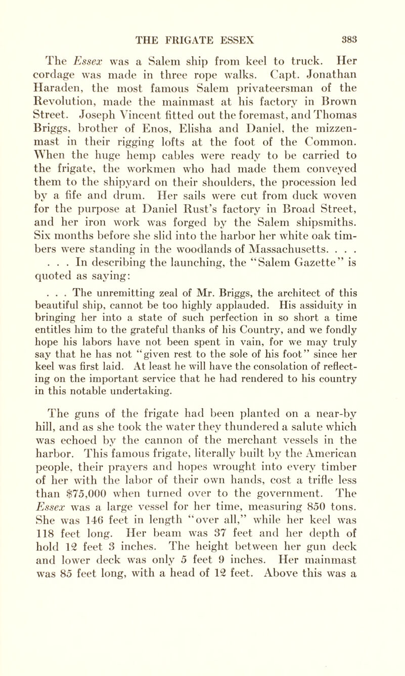 The Essex was a Salem ship from keel to truck. Her cordage was made in three rope walks. Capt. Jonathan Haraden, the most famous Salem privateersman of the Revolution, made the mainmast at his factory in Brown Street. Joseph Vincent fitted out the foremast, and Thomas Briggs, brother of Enos, Elisha and Daniel, the mizzen¬ mast in their rigging lofts at the foot of the Common. When the huge hemp cables were ready to be carried to the frigate, the workmen who had made them conveyed them to the shipyard on their shoulders, the procession led by a fife and drum. Her sails were cut from duck woven for the purpose at Daniel Rust’s factory in Broad Street, and her iron work was forged by the Salem shipsmiths. Six months before she slid into the harbor her white oak tim¬ bers were standing in the woodlands of Massachusetts. . . . ... In describing the launching, the “Salem Gazette” is quoted as saying: . . . The unremitting zeal of Mr. Briggs, the architect of this beautiful ship, cannot be too highly applauded. His assiduity in bringing her into a state of such perfection in so short a time entitles him to the grateful thanks of his Country, and we fondly hope his labors have not been spent in vain, for we may truly say that he has not “given rest to the sole of his foot” since her keel was first laid. At least he will have the consolation of reflect¬ ing on the important service that he had rendered to his country in this notable undertaking. The guns of the frigate had been planted on a near-by hill, and as she took the water they thundered a salute which was echoed by the cannon of the merchant vessels in the harbor. This famous frigate, literally built by the American people, their prayers and hopes wrought into every timber of her with the labor of their own hands, cost a trifle less than $75,000 when turned over to the government. The Essex was a large vessel for her time, measuring 850 tons. She was 146 feet in length “over all,” while her keel was 118 feet long. Her beam was 37 feet and her depth of hold 12 feet 3 inches. The height between her gun deck and lower deck was only 5 feet 9 inches. Her mainmast was 85 feet long, with a head of 12 feet. Above this was a