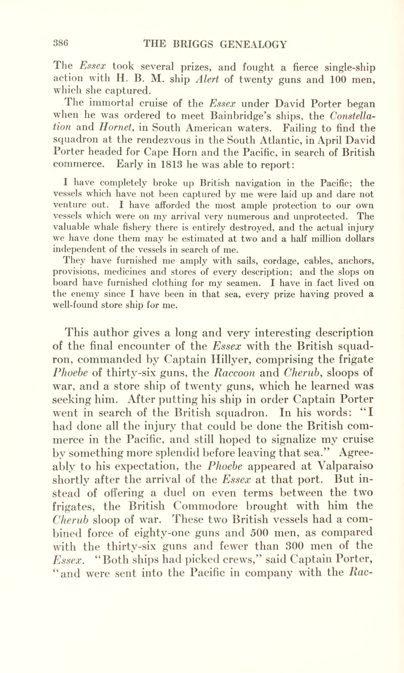 Die Essex took several prizes, and fought a fierce single-ship action with H. B. M. ship Alert of twenty guns and 100 men, which she captured. The immortal cruise of the Essex under David Porter began when he was ordered to meet Bainbridge’s ships, the Constella¬ tion and Hornet, in South American waters. Failing to find the squadron at the rendezvous in the South Atlantic, in April David Porter headed for Cape Horn and the Pacific, in search of British commerce. Early in 1813 he was able to report: I have completely broke up British navigation in the Pacific; the vessels which have not been captured by me were laid up and dare not venture out. I have afforded the most ample protection to our own vessels which were on my arrival very numerous and unprotected. The valuable whale fishery there is entirely destroyed, and the actual injury we have done them may be estimated at two and a half million dollars independent of the vessels in search of me. They have furnished me amply with sails, cordage, cables, anchors, provisions, medicines and stores of every description; and the slops on board have furnished clothing for my seamen. I have in fact lived on the enemy since I have been in that sea, every prize having proved a well-found store ship for me. This author gives a long and very interesting description of the final encounter of the Essex with the British squad¬ ron, commanded by Captain Hillyer, comprising the frigate Phoebe of thirty-six guns, the Raccoon and Cherub, sloops of war, and a store ship of twenty guns, which he learned was seeking him. After putting his ship in order Captain Porter went in search of the British squadron. In his words: “I had done all the injury that could be done the British com¬ merce in the Pacific, and still hoped to signalize my cruise by something more splendid before leaving that sea.” Agree¬ ably to his expectation, the Phoebe appeared at Valparaiso shortly after the arrival of the Essex at that port. But in¬ stead of offering a duel on even terms between the two frigates, the British Commodore brought with him the Cherub sloop of war. These two British vessels had a com¬ bined force of eightv-one guns and 500 men, as compared with the thirty-six guns and fewer than 300 men of the Essex. ‘‘Both ships had picked crews,” said Captain Porter, “and were sent into the Pacific in company with the Rac-