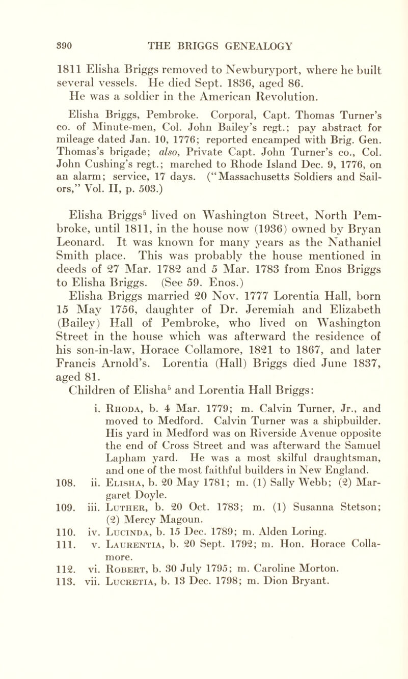 1811 Elisha Briggs removed to Newburyport, where he built several vessels. He died Sept. 1836, aged 86. He was a soldier in the American Revolution. Elisha Briggs, Pembroke. Corporal, Capt. Thomas Turner’s co. of Minute-men, Col. John Bailey’s regt.; pay abstract for mileage dated Jan. 10, 1776; reported encamped with Brig. Gen. Thomas’s brigade; also. Private Capt. John Turner’s co.. Col. John Cushing's regt.; marched to Rhode Island Dec. 9, 1776, on an alarm; service, 17 days. (“Massachusetts Soldiers and Sail¬ ors,” Vol. II, p. 503.) Elisha Briggs5 lived on Washington Street, North Pem¬ broke, until 1811, in the house now (1936) owned by Bryan Leonard. It was known for many years as the Nathaniel Smith place. This wTas probably the house mentioned in deeds of 27 Mar. 1782 and 5 Mar. 1783 from Enos Briggs to Elisha Briggs. (See 59. Enos.) Elisha Briggs married 20 Nov. 1777 Lorentia Hall, born 15 May 1756, daughter of Dr. Jeremiah and Elizabeth (Bailey) Hall of Pembroke, who lived on Washington Street in the house which wras afterward the residence of his son-in-law, Horace Collamore, 1821 to 1867, and later Francis Arnold’s. Lorentia (Hall) Briggs died June 1837, aged 81. Children of Elisha5 and Lorentia Hall Briggs; i. Rhoda, b. 4 Mar. 1779; m. Calvin Turner, Jr., and moved to Medford. Calvin Turner was a shipbuilder. His yard in Medford was on Riverside Avenue opposite the end of Cross Street and was afterward the Samuel Lapham yard. He was a most skilful draughtsman, and one of the most faithful builders in New England. ii. Elisha, b. 20 May 1781; m. (1) Sally Webb; (2) Mar¬ garet Doyle. iii. Luther, b. 20 Oct. 1783; m. (1) Susanna Stetson; (2) Mercy Magoun. iv. Lucinda, b. 15 Dec. 1789; m. Alden Loring. v. Laurentia, b. 20 Sept. 1792; m. Hon. Horace Colla¬ more. vi. Robert, b. 30 July 1795; m. Caroline Morton. vii. Lucretia, b. 13 Dec. 1798; m. Dion Bryant. 108. 109. 110. 111. 112. 113.