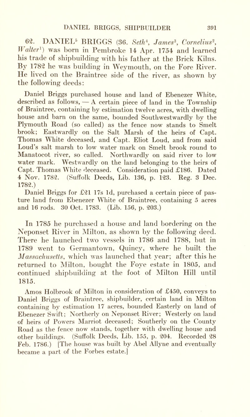 62. DANIEL5 BRIGGS (36. Seth4, James3, Cornelius2, n alter4) was born in Pembroke 14 Apr. 1754 and learned his trade of shipbuilding with his father at the Brick Kilns. By 1782 he was building in Weymouth, on the Fore River. He lived on the Braintree side of the river, as shown by the following deeds: Daniel Briggs purchased house and land of Ebenezer White, described as follows, — A certain piece of land in the Township of Braintree, containing by estimation twelve acres, with dwelling house and barn on the same, bounded Southwestwardly by the Plymouth Road (so called) as the fence now stands to Smelt brook; Eastwardly on the Salt Marsh of the heirs of Capt. Thomas White deceased, and Capt. Eliot Loud, and from said Loud’s salt marsh to low water mark on Smelt brook round to Manatocot river, so called. Northwardly on said river to low water mark. Westwardly on the land belonging to the heirs of Capt. Thomas White deceased. Consideration paid £186. Dated 4 Nov. 1782. (Suffolk Deeds, Lib. 136, p. 123. Reg. 3 Dec. 1782.) Daniel Briggs for £21 17s Id, purchased a certain piece of pas¬ ture land from Ebenezer White of Braintree, containing 5 acres and 16 rods. 30 Oct. 1783. (Lib. 156, p. 203.) In 1785 he purchased a house and land bordering on the Neponset River in Milton, as shown by the following deed. There he launched two vessels in 1786 and 1788, but in 1789 went to Germantown, Quincy, where he built the Massachusetts, which was launched that year; after this he returned to Milton, bought the Foye estate in 1805, and continued shipbuilding at the foot of Milton Hill until 1815. Amos Holbrook of Milton in consideration of £450, conveys to Daniel Briggs of Braintree, shipbuilder, certain land in Milton containing by estimation 17 acres, bounded Easterly on land of Ebenezer Swift; Northerly on Neponset River; Westerly on land of heirs of Powers Marriot deceased; Southerly on the County Road as the fence now stands, together with dwelling house and other buildings. (Suffolk Deeds, Lib. 155, p. 204. Recorded 28 Feb. 1786.) [The house was built by Abel Allyne and eventually became a part of the Forbes estate.)