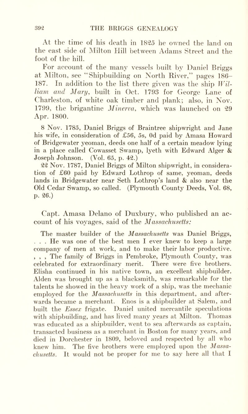 At the time of his death in 1825 he owned the land on the east side of Milton Hill between Adams Street and the foot of the hill. For account of the many vessels built by Daniel Briggs at Milton, see “Shipbuilding on North River,” pages 186- 187. In addition to the list there given was the ship Wil¬ liam and Mary, built in Oct. 1793 for George Lane of Charleston, of white oak timber and plank; also, in Nov. 1799, the brigantine Minerva, which was launched on 29 Apr. 1800. 8 Nov. 1785, Daniel Briggs of Braintree shipwright and Jane his wife, in consideration of £56, 5s, Od paid by Amasa Howard of Bridgewater yeoman, deeds one half of a certain meadow lying in a place called Cowasset Swamp, lyeth with Edward Alger & Joseph Johnson. (Vol. 65, p. 42.) 22 Nov. 1787, Daniel Briggs of Milton shipwright, in considera¬ tion of £60 paid by Edward Lothrop of same, yeoman, deeds lands in Bridgewater near Seth Lothrop’s land & also near the Old Cedar Swamp, so called. (Plymouth County Deeds, Vol. 68, p. 26.) Capt. Amasa Delano of Duxburv, who published an ac¬ count of his voyages, said of the Massachusetts: The master builder of the Massachusetts was Daniel Briggs, . . . He was one of the best men I ever knew to keep a large company of men at work, and to make their labor productive. , , , The family of Briggs in Pembroke, Plymouth County, was celebrated for extraordinary merit. There were five brothers. Elisha continued in his native town, an excellent shipbuilder. Alden was brought up as a blacksmith, was remarkable for the talents he showed in the heavy work of a ship, was the mechanic employed for the Massachusetts in this department, and after¬ wards became a merchant. Enos is a shipbuilder at Salem, and built the Essex frigate. Daniel united mercantile speculations with shipbuilding, and has lived many years at Milton. Thomas was educated as a shipbuilder, went to sea afterwards as captain, transacted business as a merchant in Boston for many years, and died in Dorchester in 1809, beloved and respected by all who knew him. The five brothers were employed upon the Massa¬ chusetts. It would not be proper for me to say here all that I