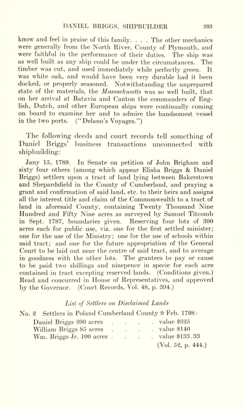 know and feel in praise of this family. . . . The other mechanics were generally from the North River, County of Plymouth, and were faithful in the performance of their duties. The ship was as well built as any ship could be under the circumstances. The timber was cut, and used immediately while perfectly green. It was white oak, and would have been very durable had it been docked, or properly seasoned. Notwithstanding the unprepared state of the materials, the Massachusetts was so well built, that on her arrival at Batavia and Canton the commanders of Eng¬ lish, Dutch, and other European ships were continually coming on board to examine her and to admire the handsomest vessel in the two ports. (“Delano’s Voyages.”) The following deeds and court records tell something of Daniel Briggs’ business transactions unconnected with shipbuilding: Jany 15, 1789. In Senate on petition of John Brigham and sixty four others (among which appear Elisha Briggs & Daniel Briggs) settlers upon a tract of land lying between Bakerstown and Shepardsfield in the County of Cumberland, and praying a grant and confirmation of said land, etc. to their heirs and assigns all the interest title and claim of the Commonwealth to a tract of land in aforesaid County, containing Twenty Thousand Nine Hundred and Fifty Nine acres as surveyed by Samuel Titcomb in Sept. 1787, boundaries given. Reserving four lots of 300 acres each for public use, viz. one for the first settled minister; one for the use of the Ministry; one for the use of schools within said tract; and one for the future appropriation of the General Court to be laid out near the centre of said tract, and to average in goodness with the other lots. The grantees to pay or cause to be paid two shillings and ninepence in specie for each acre contained in tract excepting reserved lands. (Conditions given.) Read and concurred in House of Representatives, and approved by the Governor. (Court Records, Vol. 48, p. 394.) List of Settlers on Disclaimed Lands No. 2 Settlers in Poland Cumberland County 9 Feb. 1798: Daniel Briggs 200 acres .... value $325 William Briggs 85 acres .... value $140 Wm. Briggs Jr. 100 acres .... value $133.33 (Vol. 52, p. 444.)
