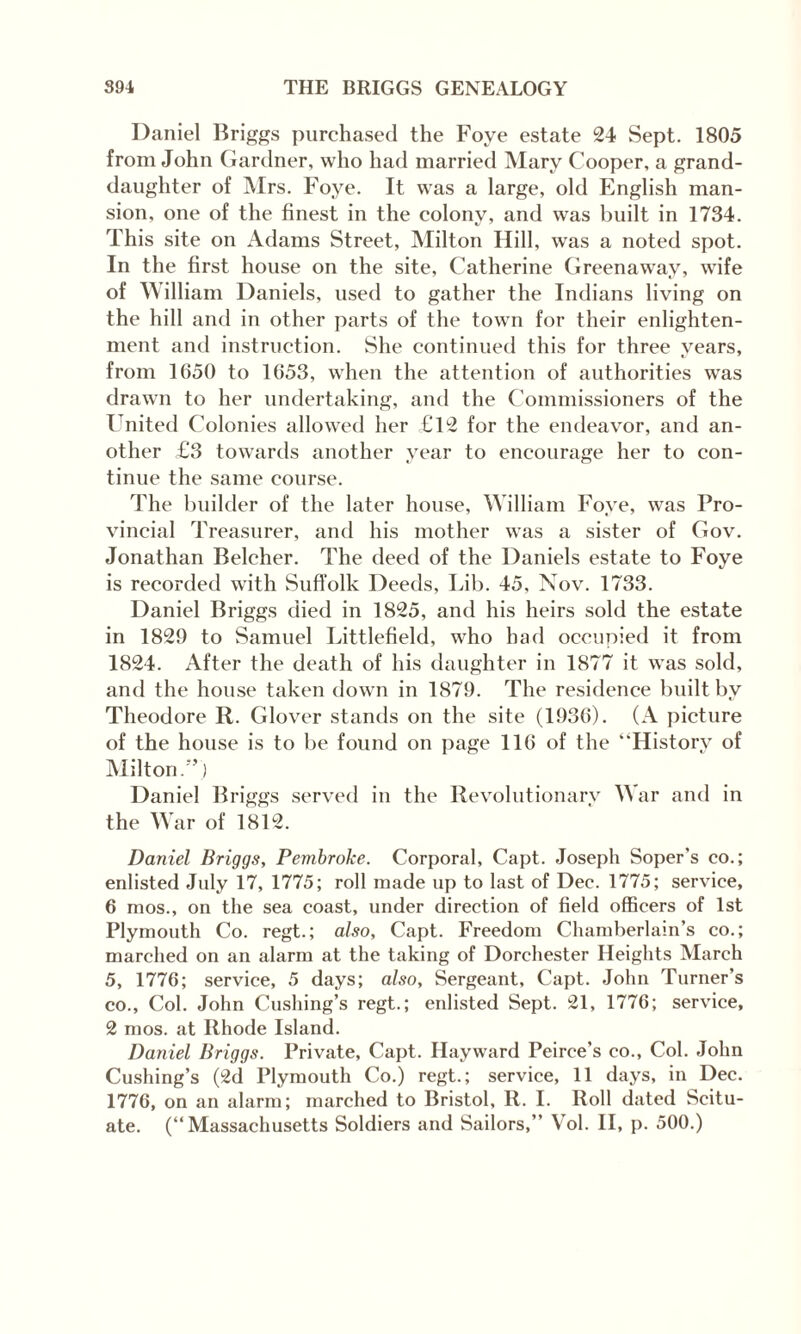 Daniel Briggs purchased the Foye estate 24 Sept. 1805 from John Gardner, who had married Mary Cooper, a grand¬ daughter of Mrs. Foye. It was a large, old English man¬ sion, one of the finest in the colony, and was built in 1734. This site on Adams Street, Milton Hill, was a noted spot. In the first house on the site, Catherine Greenaway, wife of William Daniels, used to gather the Indians living on the hill and in other parts of the town for their enlighten¬ ment and instruction. She continued this for three years, from 1650 to 1653, when the attention of authorities was drawn to her undertaking, and the Commissioners of the United Colonies allowed her £12 for the endeavor, and an¬ other £3 towards another year to encourage her to con¬ tinue the same course. The builder of the later house, William Foye, was Pro¬ vincial Treasurer, and his mother was a sister of Gov. Jonathan Belcher. The deed of the Daniels estate to Foye is recorded with Suffolk Deeds, Lib. 45, Nov. 1733. Daniel Briggs died in 1825, and his heirs sold the estate in 1829 to Samuel Littlefield, who had occupied it from 1824. After the death of his daughter in 1877 it was sold, and the house taken down in 1879. The residence built by Theodore R. Glover stands on the site (1936). (A picture of the house is to be found on page 116 of the “History of Milton.”) Daniel Briggs served in the Revolutionary War and in the War of 1812. Daniel Briggs, Pembroke. Corporal, Capt. Joseph Soper's co.; enlisted July 17, 1775; roll made up to last of Dec. 1775; service, 6 mos., on the sea coast, under direction of field officers of 1st Plymouth Co. regt.; also, Capt. Freedom Chamberlain’s co.; marched on an alarm at the taking of Dorchester Heights March 5, 1776; service, 5 days; also. Sergeant, Capt. John Turner’s co., Col. John Cushing’s regt.; enlisted Sept. 21, 1776; service, 2 mos. at Rhode Island. Daniel Briggs. Private, Capt. Hayward Peirce’s co., Col. John Cushing’s (2d Plymouth Co.) regt.; service, 11 days, in Dec. 1776, on an alarm; marched to Bristol, R. I. Roll dated Scitu- ate. (“Massachusetts Soldiers and Sailors,” Vol. II, p. 500.)