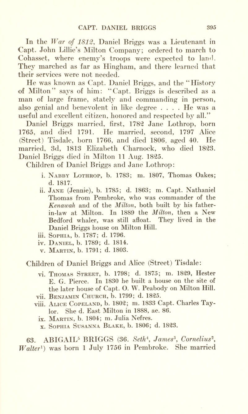 In the Bar of 1812, Daniel Briggs was a Lieutenant in Capt. John Lillie’s Milton Company; ordered to march to Cohasset, where enemy’s troops were expected to land. They marched as far as Hingham, and there learned that their services were not needed. He was known as Capt. Daniel Briggs, and the “History of Milton’’ says of him: “Capt. Briggs is described as a man of large frame, stately and commanding in person, also genial and benevolent in like degree .... He was a useful and excellent citizen, honored and respected by all.’’ Daniel Briggs married, first, 1782 Jane Lothrop, born 1765, and died 1791. He married, second, 1797 Alice (Street) Tisdale, born 1766, and died 1806, aged 40. He married, 3d, 1813 Elizabeth Charnock, who died 1823. Daniel Briggs died in Milton 11 Aug. 1825. Children of Daniel Briggs and Jane Lothrop: i. Nabby Lothrop, b. 1783; m. 1807, Thomas Oakes; d. 1817. ii. Jane (Jennie), b. 1785; d. 1863; m. Capt. Nathaniel Thomas from Pembroke, who was commander of the Kenawali and of the Milton, both built by his father- in-law at Milton. In 1889 the Milton, then a New Bedford whaler, was still afloat. They lived in the Daniel Briggs house on Milton Hill. iii. Sophia, b. 1787; d. 1796. iv. Daniel, b. 1789; d. 1814. v. Martin, b. 1791; d. 1803. Children of Daniel Briggs and Alice (Street) Tisdale: vi. Thomas Street, b. 1798; d. 1875; m. 1829, Hester E. G. Pierce. In 1830 he built a house on the site of the later house of Capt. O. W. Peabody on Milton Hill. vii. Benjamin Church, b. 1799; d. 1825. viii. Alice Copeland, b. 1802; m. 1833 Capt. Charles Tay¬ lor. She d. East Milton in 1888, ae. 86. ix. Martin, b. 1804; m. Julia Nefres. x. Sophia Susanna Blake, b. 1806; d. 1823. 63. ABIGAIL5 BRIGGS (36. Seth4, James3, Cornelius2, Walter1) was born 1 July 1756 in Pembroke. She married