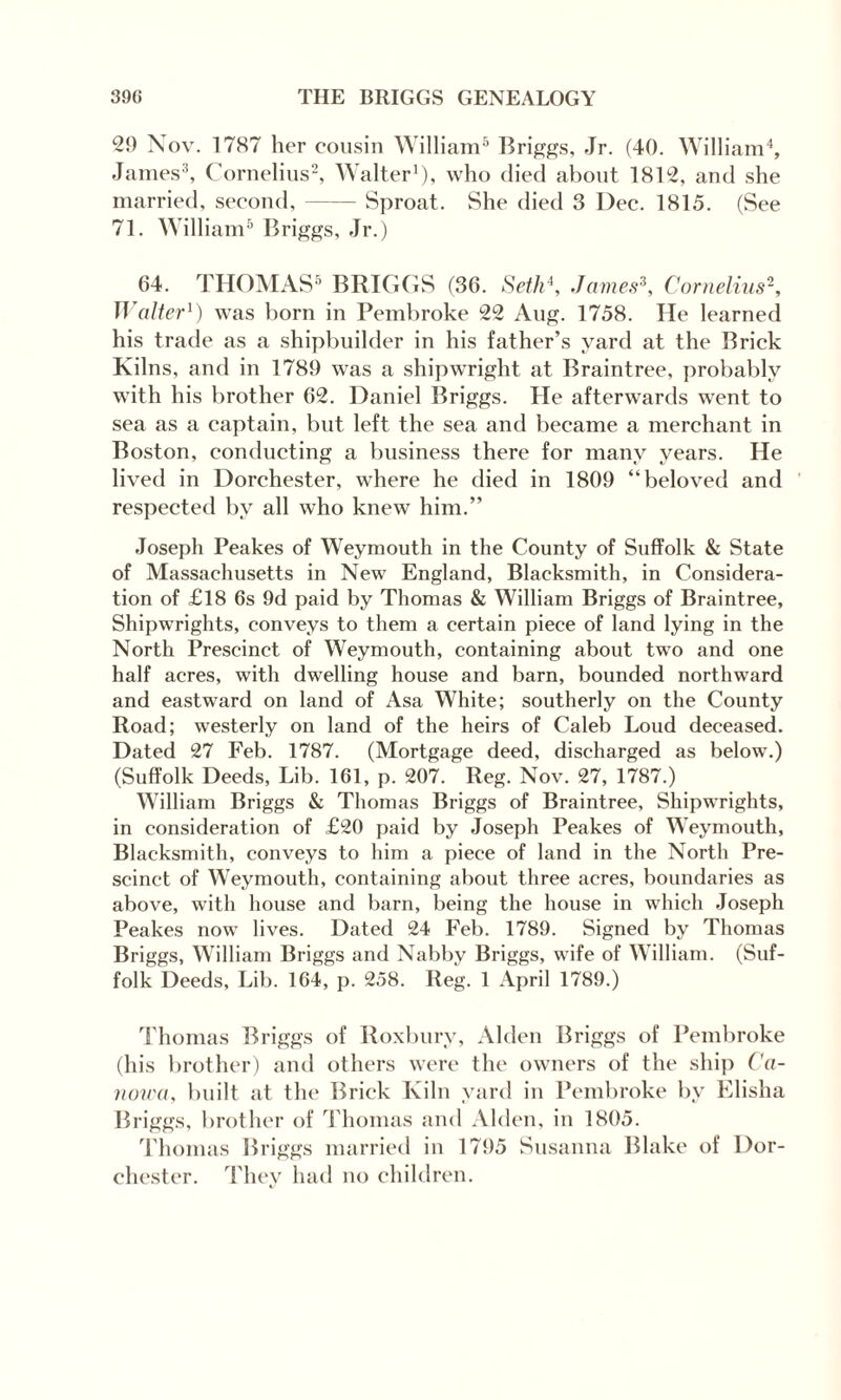 29 Nov. 1787 her cousin William5 Briggs, Jr. (40. William4, James3, Cornelius2, Walter1), who died about 1812, and she married, second,-Sproat. She died 3 Dec. 1815. (See 71. William5 Briggs, Jr.) 64. THOMAS5 BRIGGS (36. Seth4, James3, Cornelius2, Walter1) was born in Pembroke 22 Aug. 1758. He learned his trade as a shipbuilder in his father’s yard at the Brick Kilns, and in 1789 was a shipwright at Braintree, probably with his brother 62. Daniel Briggs. He afterwards went to sea as a captain, but left the sea and became a merchant in Boston, conducting a business there for many years. He lived in Dorchester, where he died in 1809 “beloved and respected by all who knew him.” Joseph Peakes of Weymouth in the County of Suffolk & State of Massachusetts in New England, Blacksmith, in Considera¬ tion of £18 6s 9d paid by Thomas & William Briggs of Braintree, Shipwrights, conveys to them a certain piece of land lying in the North Prescind of Weymouth, containing about two and one half acres, with dwelling house and barn, bounded northward and eastward on land of Asa White; southerly on the County Road; westerly on land of the heirs of Caleb Loud deceased. Dated 27 Feb. 1787. (Mortgage deed, discharged as below.) (Suffolk Deeds, Lib. 161, p. 207. Reg. Nov. 27, 1787.) William Briggs & Thomas Briggs of Braintree, Shipwrights, in consideration of £20 paid by Joseph Peakes of Weymouth, Blacksmith, conveys to him a piece of land in the North Pre¬ scind of Weymouth, containing about three acres, boundaries as above, with house and barn, being the house in which Joseph Peakes now lives. Dated 24 Feb. 1789. Signed by Thomas Briggs, William Briggs and Nabby Briggs, wife of William. (Suf¬ folk Deeds, Lib. 164, p. 258. Reg. 1 April 1789.) Thomas Briggs of Roxbury, Alden Briggs of Pembroke (his brother) and others were the owners of the ship Ca- nowa, built at the Brick Kiln yard in Pembroke by Elisha Briggs, brother of Thomas and Alden, in 1805. Thomas Briggs married in 1795 Susanna Blake of Dor¬ chester. They had no children.