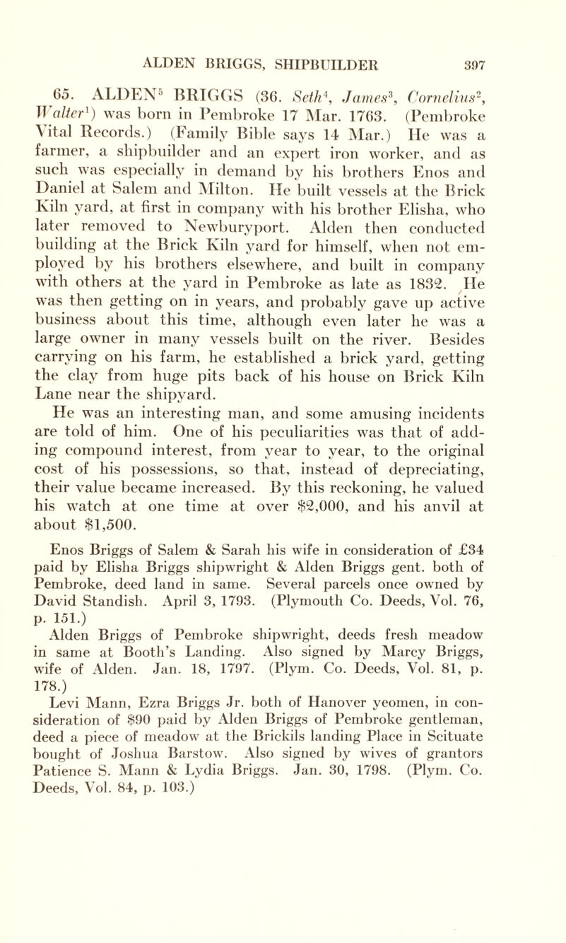 05. ALDEN5 BRIGGS (36. Seth4, James3, Cornelius2, Walter1) was born in Pembroke 17 Mar. 1763. (Pembroke ^ ital Records.) (Family Bible says 14 Mar.) He was a farmer, a shipbuilder and an expert iron worker, and as such was especially in demand by his brothers Enos and Daniel at Salem and Milton. He built vessels at the Brick Kiln yard, at first in company with his brother Elisha, who later removed to Newburvport. Alden then conducted building at the Brick Kiln yard for himself, when not em¬ ployed by his brothers elsewhere, and built in company with others at the yard in Pembroke as late as 1832. He was then getting on in years, and probably gave up active business about this time, although even later he was a large owner in many vessels built on the river. Besides carrying on his farm, he established a brick yard, getting the clay from huge pits back of his house on Brick Kiln Lane near the shipyard. He was an interesting man, and some amusing incidents are told of him. One of his peculiarities was that of add¬ ing compound interest, from year to year, to the original cost of his possessions, so that, instead of depreciating, their value became increased. By this reckoning, he valued his watch at one time at over $2,000, and his anvil at about $1,500. Enos Briggs of Salem & Sarah his wife in consideration of £34 paid by Elisha Briggs shipwright & Alden Briggs gent, both of Pembroke, deed land in same. Several parcels once owned by David Standish. April 3, 1793. (Plymouth Co. Deeds, Vol. 76, p. 151.) Alden Briggs of Pembroke shipwright, deeds fresh meadow in same at Booth’s Landing. Also signed by Marcy Briggs, wife of Alden. Jan. 18, 1797. (Plym. Co. Deeds, Vol. 81, p. 178.) Levi Mann, Ezra Briggs Jr. both of Hanover yeomen, in con¬ sideration of $90 paid by Alden Briggs of Pembroke gentleman, deed a piece of meadow at the Brickils landing Place in Scituate bought of Joshua Barstow. Also signed by wives of grantors Patience S. Mann & Lydia Briggs. Jan. 30, 1798. (Plym. Co. Deeds, Vol. 84, p. 103.)