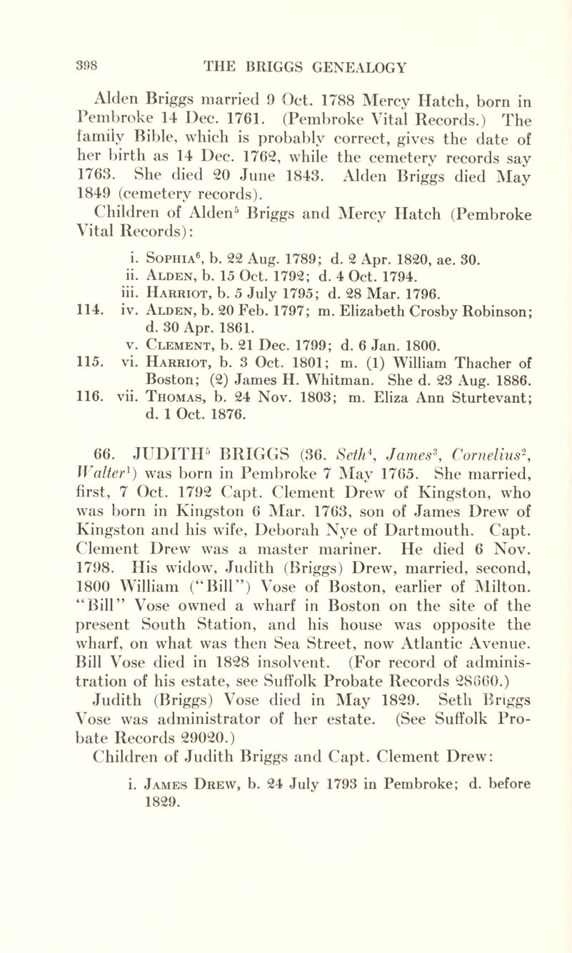 Alden Briggs married 9 Oct. 1788 Mercy Hatch, born in Pembroke 14 Dec. 1761. (Pembroke Vital Records.) The family Bible, which is probably correct, gives the date of her birth as 14 Dec. 1762, while the cemetery records say 1763. She died 20 June 1843. Alden Briggs died May 1849 (cemetery records). Children of Alden5 Briggs and Mercy Hatch (Pembroke Vital Records): i. Sophia6, b. 22 Aug. 1789; d. 2 Apr. 1820, ae. 30. ii. Alden, b. 15 Oet. 1792; d. 4 Oet. 1794. iii. Harriot, b. 5 July 1795; d. 28 Mar. 1796. 114. iv. Alden, b. 20 Feb. 1797; m. Elizabeth Crosby Robinson; d. 30 Apr. 1861. v. Clement, b. 21 Dec. 1799; d. 6 Jan. 1800. 115. vi. Harriot, b. 3 Oct. 1801; m. (1) William Thacher of Boston; (2) James H. Whitman. She d. 23 Aug. 1886. 116. vii. Thomas, b. 24 Nov. 1803; m. Eliza Ann Sturtevant; d. 1 Oct. 1876. 66. JUDITH5 BRIGGS (36. Seth4, James3, Cornelius2, Walter1) was born in Pembroke 7 May 1765. She married, first, 7 Oct. 1792 Capt. Clement Drew of Kingston, who was born in Kingston 6 Mar. 1763, son of James Drew of Kingston and his wife, Deborah Nye of Dartmouth. Capt. Clement Drew was a master mariner. He died 6 Nov. 1798. His widow, Judith (Briggs) Drew, married, second, 1800 William (“Bill”) Vose of Boston, earlier of Milton. “Bill” Vose owned a wharf in Boston on the site of the present South Station, and his house was opposite the wharf, on what was then Sea Street, now Atlantic Avenue. Bill Vose died in 1828 insolvent. (For record of adminis¬ tration of his estate, see Suffolk Probate Records 2S660.) Judith (Briggs) Vose died in May 1829. Seth Briggs Vose was administrator of her estate. (See Suffolk Pro¬ bate Records 29020.) Children of Judith Briggs and Capt. Clement Drew: i. James Drew, b. 24 July 1793 in Pembroke; d. before 1829.