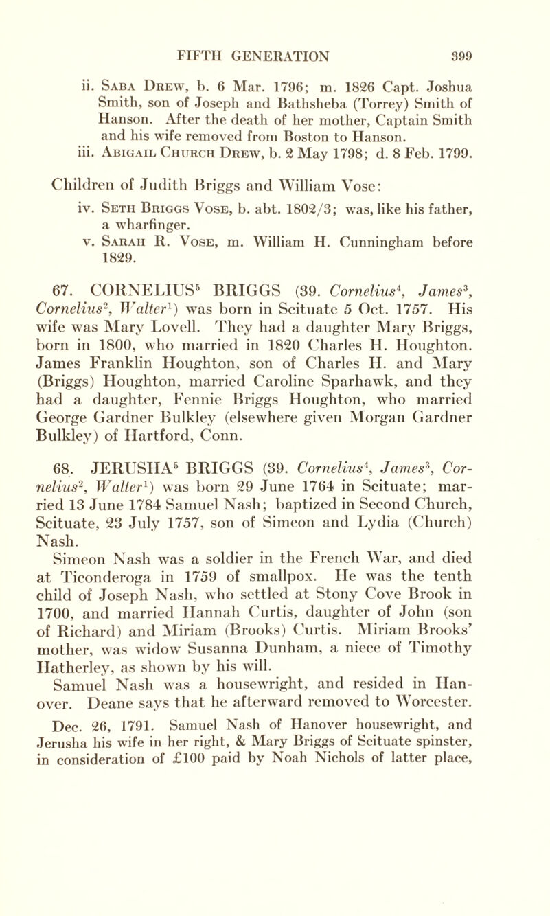 ii. Saba Drew, b. 6 Mar. 1796; m. 1826 Capt. Joshua Smith, son of Joseph and Bathsheba (Torrey) Smith of Hanson. After the death of her mother, Captain Smith and his wife removed from Boston to Hanson. iii. Abigail Church Drew, b. 2 May 1798; d. 8 Feb. 1799. Children of Judith Briggs and William Vose: iv. Setii Briggs Vose, b. abt. 1802/3; was, like his father, a wharfinger. v. Sarah R. Vose, m. William H. Cunningham before 1829. 67. CORNELIUS5 BRIGGS (39. Cornelius4, James3, Cornelius2, Walter1) was born in Scituate 5 Oct. 1757. His wife was Mary Lovell. They had a daughter Mary Briggs, born in 1800, who married in 1820 Charles H. Houghton. James Franklin Houghton, son of Charles H. and Mary (Briggs) Houghton, married Caroline Sparhawk, and they had a daughter, Fennie Briggs Houghton, who married George Gardner Bulkley (elsewhere given Morgan Gardner Bulkley) of Hartford, Conn. 68. JERUSHA5 BRIGGS (39. Cornelius\ James3, Cor¬ nelius3, Walter1) was born 29 June 1764 in Scituate; mar¬ ried 13 June 1784 Samuel Nash; baptized in Second Church, Scituate, 23 July 1757, son of Simeon and Lydia (Church) Nash. Simeon Nash was a soldier in the French War, and died at Ticonderoga in 1759 of smallpox. He was the tenth child of Joseph Nash, who settled at Stony Cove Brook in 1700, and married Hannah Curtis, daughter of John (son of Richard) and Miriam (Brooks) Curtis. Miriam Brooks’ mother, was widow Susanna Dunham, a niece of Timothy Hatherley, as shown by his will. Samuel Nash was a housewright, and resided in Han¬ over. Deane says that he afterward removed to Worcester. Dec. 26, 1791. Samuel Nash of Hanover housewright, and Jerusha his wife in her right, & Mary Briggs of Scituate spinster, in consideration of £100 paid by Noah Nichols of latter place,