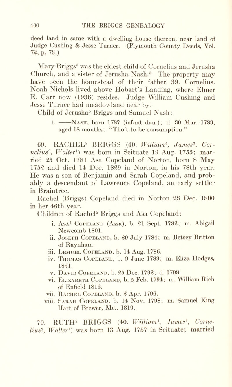 deed land in same with a dwelling house thereon, near land of Judge Cushing & Jesse Turner. (Plymouth County Deeds, Vol. 72, p. 73.) Mary Briggs5 was the eldest child of Cornelius and Jerusha Church, and a sister of Jerusha Nash.5 The property may have been the homestead of their father 39. Cornelius. Noah Nichols lived above Hobart’s Landing, where Elmer E. Carr now (1936) resides. Judge William Cushing and Jesse Turner had meadowland near by. Child of Jerusha5 Briggs and Samuel Nash: i.-Nash, born 1787 (infant dau.); d. 30 Mar. 1789, aged 18 months; “Tho’t to be consumption.” 69. RACHEL5 BRIGGS (40. William4, James3, Cor¬ nelius'1, Walter1) was born in Scituate 19 Aug. 1755; mar¬ ried 25 Oct. 1781 Asa Copeland of Norton, born 8 May 1752 and died 14 Dec. 1829 in Norton, in his 78th vear. He was a son of Benjamin and Sarah Copeland, and prob¬ ably a descendant of Lawrence Copeland, an early settler in Braintree. Rachel (Briggs) Copeland died in Norton 23 Dec. 1800 in her 46th year. Children of Rachel5 Briggs and Asa Copeland: i. Asa6 Copeland (Assa), b. 21 Sept. 1782; m. Abigail Newcomb 1801. ii. Joseph Copeland, b. 29 July 1784; m. Betsey Britton of Raynham. iii. Lemuel Copeland, b. 14 Aug. 1786. iv. Thomas Copeland, b. 9 June 1789; m. Eliza Hodges, 1821. v. David Copeland, b. 25 Dec. 1792; d. 1798. vi. Elizabeth Copeland, b. 5 Feb. 1794; m. William Rich of Enfield 1816. vii. Rachel Copeland, b. 2 Apr. 1796. viii. Sarah Copeland, b. 14 Nov. 1798; m. Samuel King Hart of Brewer, Me., 1819. 70. RUTH5 BRIGGS (40. William\ James3, Corne¬ lius2, Walter1) was born 13 Aug. 1757 in Scituate; married