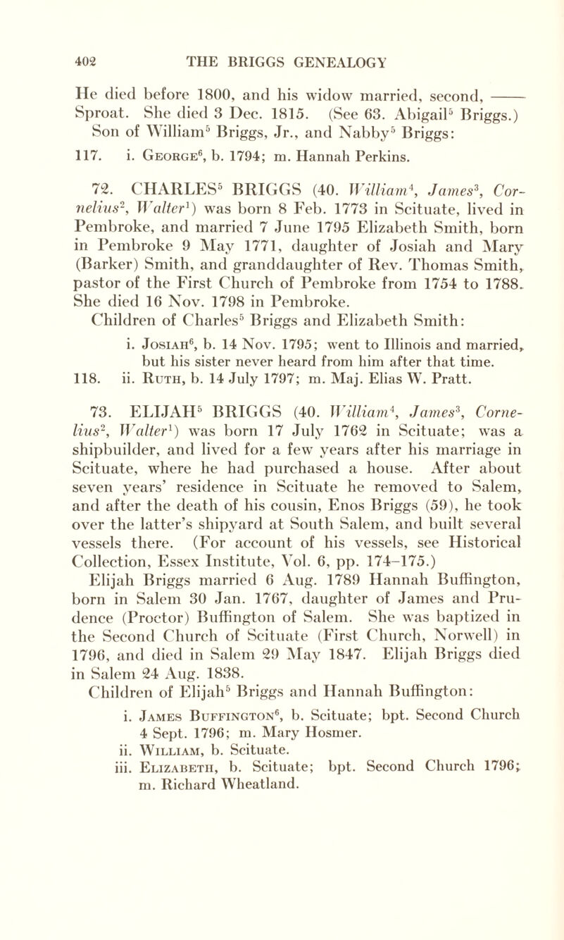 He died before 1800, and his widow married, second,- Sproat. She died 3 Dec. 1815. (See 63. Abigail5 Briggs.) Son of William5 Briggs, Jr., and Nabby5 Briggs: 117. i. George6, b. 1794; m. Hannah Perkins. 72. CHARLES5 BRIGGS (40. William\ James3, Cor¬ nelius2, II alter1) was born 8 Feb. 1773 in Scituate, lived in Pembroke, and married 7 June 1795 Elizabeth Smith, born in Pembroke 9 May 1771, daughter of Josiah and Mary (Barker) Smith, and granddaughter of Rev. Thomas Smith, pastor of the First Church of Pembroke from 1754 to 1788. She died 16 Nov. 1798 in Pembroke. Children of Charles5 Briggs and Elizabeth Smith: i. Josiah6, b. 14 Nov. 1795; went to Illinois and married, but his sister never heard from him after that time. 118. ii. Ruth, b. 14 July 1797; m. Maj. Elias W. Pratt. 73. ELIJAH5 BRIGGS (40. William\ James3, Corne¬ lius2, Walter1) was born 17 July 1762 in Scituate; was a shipbuilder, and lived for a few years after his marriage in Scituate, where he had purchased a house. After about seven years’ residence in Scituate he removed to Salem, and after the death of his cousin, Enos Briggs (59), he took over the latter’s shipyard at South Salem, and built several vessels there. (For account of his vessels, see Historical Collection, Essex Institute, Vol. 6, pp. 174-175.) Elijah Briggs married 6 Aug. 1789 Hannah Buffington, born in Salem 30 Jan. 1767, daughter of James and Pru¬ dence (Proctor) Buffington of Salem. She was baptized in the Second Church of Scituate (First Church, Norwell) in 1796, and died in Salem 29 May 1847. Elijah Briggs died in Salem 24 Aug. 1838. Children of Elijah5 Briggs and Hannah Buffington: i. James Buffington6, b. Scituate; bpt. Second Church 4 Sept. 1796; m. Mary Hosmer. ii. William, b. Scituate. iii. Elizabeth, b. Scituate; bpt. Second Church 1796; m. Richard Wheatland.